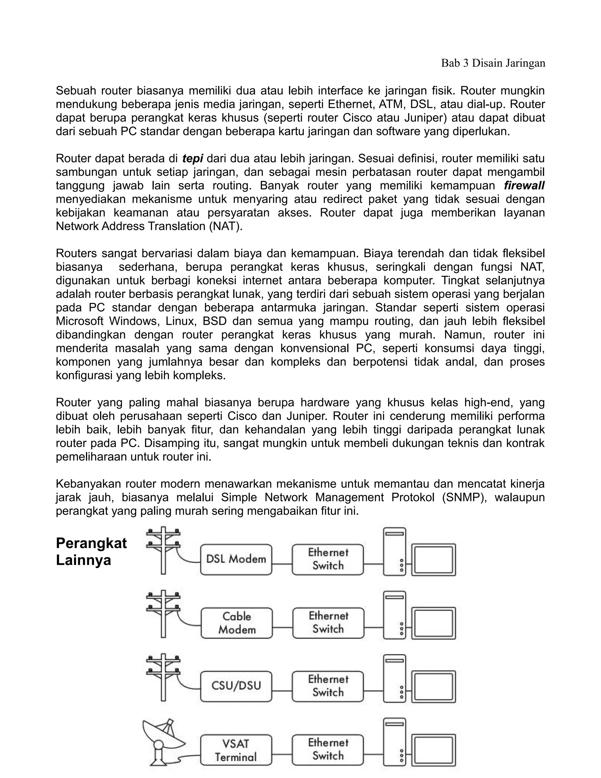Bab 3 Disain Jaringan

Sebuah router biasanya memiliki dua atau lebih interface ke jaringan fisik. Router mungkin
mendukung beberapa jenis media jaringan, seperti Ethernet, ATM, DSL, atau dial-up. Router
dapat berupa perangkat keras khusus (seperti router Cisco atau Juniper) atau dapat dibuat
dari sebuah PC standar dengan beberapa kartu jaringan dan software yang diperlukan.

Router dapat berada di tepi dari dua atau lebih jaringan. Sesuai definisi, router memiliki satu
sambungan untuk setiap jaringan, dan sebagai mesin perbatasan router dapat mengambil
tanggung jawab lain serta routing. Banyak router yang memiliki kemampuan firewall
menyediakan mekanisme untuk menyaring atau redirect paket yang tidak sesuai dengan
kebijakan keamanan atau persyaratan akses. Router dapat juga memberikan layanan
Network Address Translation (NAT).

Routers sangat bervariasi dalam biaya dan kemampuan. Biaya terendah dan tidak fleksibel
biasanya sederhana, berupa perangkat keras khusus, seringkali dengan fungsi NAT,
digunakan untuk berbagi koneksi internet antara beberapa komputer. Tingkat selanjutnya
adalah router berbasis perangkat lunak, yang terdiri dari sebuah sistem operasi yang berjalan
pada PC standar dengan beberapa antarmuka jaringan. Standar seperti sistem operasi
Microsoft Windows, Linux, BSD dan semua yang mampu routing, dan jauh lebih fleksibel
dibandingkan dengan router perangkat keras khusus yang murah. Namun, router ini
menderita masalah yang sama dengan konvensional PC, seperti konsumsi daya tinggi,
komponen yang jumlahnya besar dan kompleks dan berpotensi tidak andal, dan proses
konfigurasi yang lebih kompleks.

Router yang paling mahal biasanya berupa hardware yang khusus kelas high-end, yang
dibuat oleh perusahaan seperti Cisco dan Juniper. Router ini cenderung memiliki performa
lebih baik, lebih banyak fitur, dan kehandalan yang lebih tinggi daripada perangkat lunak
router pada PC. Disamping itu, sangat mungkin untuk membeli dukungan teknis dan kontrak
pemeliharaan untuk router ini.

Kebanyakan router modern menawarkan mekanisme untuk memantau dan mencatat kinerja
jarak jauh, biasanya melalui Simple Network Management Protokol (SNMP), walaupun
perangkat yang paling murah sering mengabaikan fitur ini.

Perangkat
Lainnya




                                              52
 