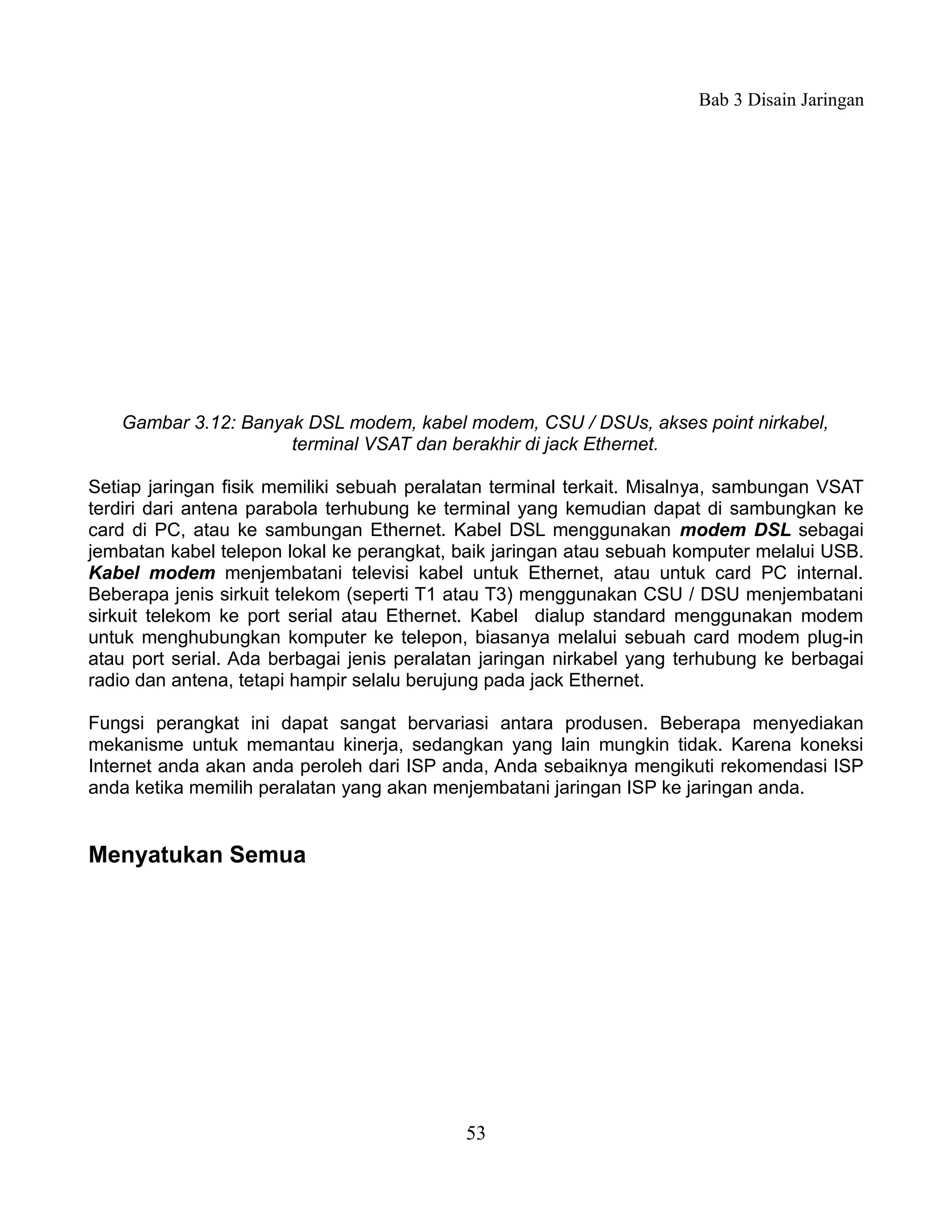 Bab 3 Disain Jaringan




   Gambar 3.12: Banyak DSL modem, kabel modem, CSU / DSUs, akses point nirkabel,
                     terminal VSAT dan berakhir di jack Ethernet.

Setiap jaringan fisik memiliki sebuah peralatan terminal terkait. Misalnya, sambungan VSAT
terdiri dari antena parabola terhubung ke terminal yang kemudian dapat di sambungkan ke
card di PC, atau ke sambungan Ethernet. Kabel DSL menggunakan modem DSL sebagai
jembatan kabel telepon lokal ke perangkat, baik jaringan atau sebuah komputer melalui USB.
Kabel modem menjembatani televisi kabel untuk Ethernet, atau untuk card PC internal.
Beberapa jenis sirkuit telekom (seperti T1 atau T3) menggunakan CSU / DSU menjembatani
sirkuit telekom ke port serial atau Ethernet. Kabel dialup standard menggunakan modem
untuk menghubungkan komputer ke telepon, biasanya melalui sebuah card modem plug-in
atau port serial. Ada berbagai jenis peralatan jaringan nirkabel yang terhubung ke berbagai
radio dan antena, tetapi hampir selalu berujung pada jack Ethernet.

Fungsi perangkat ini dapat sangat bervariasi antara produsen. Beberapa menyediakan
mekanisme untuk memantau kinerja, sedangkan yang lain mungkin tidak. Karena koneksi
Internet anda akan anda peroleh dari ISP anda, Anda sebaiknya mengikuti rekomendasi ISP
anda ketika memilih peralatan yang akan menjembatani jaringan ISP ke jaringan anda.


Menyatukan Semua




                                            53
 