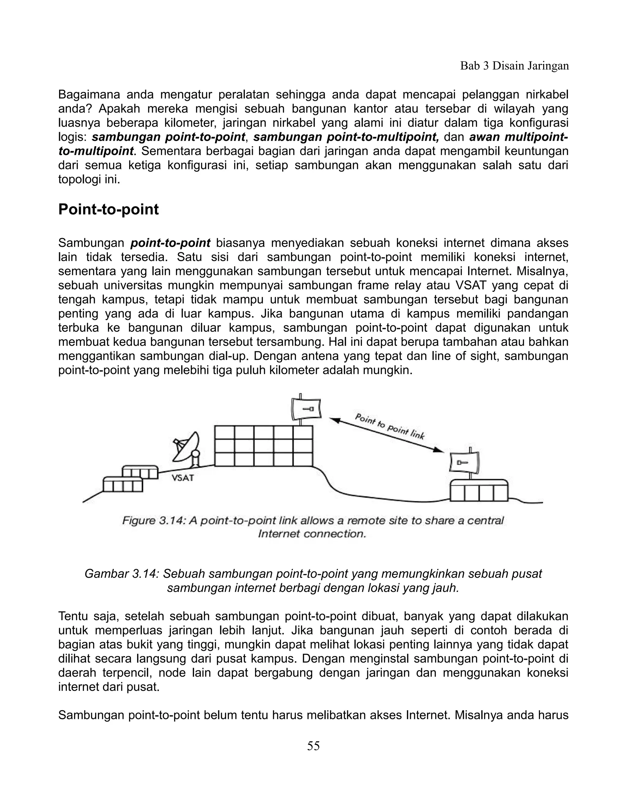Bab 3 Disain Jaringan

Bagaimana anda mengatur peralatan sehingga anda dapat mencapai pelanggan nirkabel
anda? Apakah mereka mengisi sebuah bangunan kantor atau tersebar di wilayah yang
luasnya beberapa kilometer, jaringan nirkabel yang alami ini diatur dalam tiga konfigurasi
logis: sambungan point-to-point, sambungan point-to-multipoint, dan awan multipoint-
to-multipoint. Sementara berbagai bagian dari jaringan anda dapat mengambil keuntungan
dari semua ketiga konfigurasi ini, setiap sambungan akan menggunakan salah satu dari
topologi ini.

Point-to-point

Sambungan point-to-point biasanya menyediakan sebuah koneksi internet dimana akses
lain tidak tersedia. Satu sisi dari sambungan point-to-point memiliki koneksi internet,
sementara yang lain menggunakan sambungan tersebut untuk mencapai Internet. Misalnya,
sebuah universitas mungkin mempunyai sambungan frame relay atau VSAT yang cepat di
tengah kampus, tetapi tidak mampu untuk membuat sambungan tersebut bagi bangunan
penting yang ada di luar kampus. Jika bangunan utama di kampus memiliki pandangan
terbuka ke bangunan diluar kampus, sambungan point-to-point dapat digunakan untuk
membuat kedua bangunan tersebut tersambung. Hal ini dapat berupa tambahan atau bahkan
menggantikan sambungan dial-up. Dengan antena yang tepat dan line of sight, sambungan
point-to-point yang melebihi tiga puluh kilometer adalah mungkin.




    Gambar 3.14: Sebuah sambungan point-to-point yang memungkinkan sebuah pusat
                  sambungan internet berbagi dengan lokasi yang jauh.

Tentu saja, setelah sebuah sambungan point-to-point dibuat, banyak yang dapat dilakukan
untuk memperluas jaringan lebih lanjut. Jika bangunan jauh seperti di contoh berada di
bagian atas bukit yang tinggi, mungkin dapat melihat lokasi penting lainnya yang tidak dapat
dilihat secara langsung dari pusat kampus. Dengan menginstal sambungan point-to-point di
daerah terpencil, node lain dapat bergabung dengan jaringan dan menggunakan koneksi
internet dari pusat.

Sambungan point-to-point belum tentu harus melibatkan akses Internet. Misalnya anda harus

                                            55
 