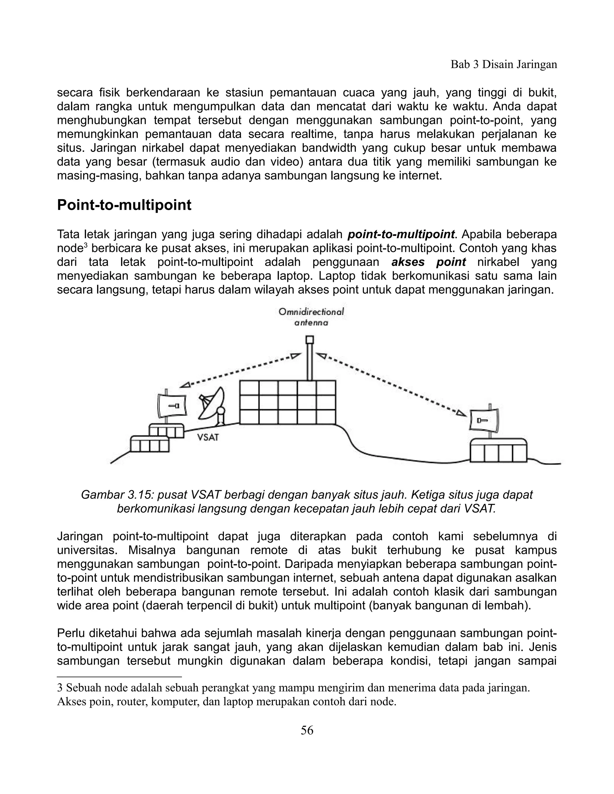 Bab 3 Disain Jaringan

secara fisik berkendaraan ke stasiun pemantauan cuaca yang jauh, yang tinggi di bukit,
dalam rangka untuk mengumpulkan data dan mencatat dari waktu ke waktu. Anda dapat
menghubungkan tempat tersebut dengan menggunakan sambungan point-to-point, yang
memungkinkan pemantauan data secara realtime, tanpa harus melakukan perjalanan ke
situs. Jaringan nirkabel dapat menyediakan bandwidth yang cukup besar untuk membawa
data yang besar (termasuk audio dan video) antara dua titik yang memiliki sambungan ke
masing-masing, bahkan tanpa adanya sambungan langsung ke internet.

Point-to-multipoint
Tata letak jaringan yang juga sering dihadapi adalah point-to-multipoint. Apabila beberapa
node3 berbicara ke pusat akses, ini merupakan aplikasi point-to-multipoint. Contoh yang khas
dari tata letak point-to-multipoint adalah penggunaan akses point nirkabel yang
menyediakan sambungan ke beberapa laptop. Laptop tidak berkomunikasi satu sama lain
secara langsung, tetapi harus dalam wilayah akses point untuk dapat menggunakan jaringan.




    Gambar 3.15: pusat VSAT berbagi dengan banyak situs jauh. Ketiga situs juga dapat
         berkomunikasi langsung dengan kecepatan jauh lebih cepat dari VSAT.

Jaringan point-to-multipoint dapat juga diterapkan pada contoh kami sebelumnya di
universitas. Misalnya bangunan remote di atas bukit terhubung ke pusat kampus
menggunakan sambungan point-to-point. Daripada menyiapkan beberapa sambungan point-
to-point untuk mendistribusikan sambungan internet, sebuah antena dapat digunakan asalkan
terlihat oleh beberapa bangunan remote tersebut. Ini adalah contoh klasik dari sambungan
wide area point (daerah terpencil di bukit) untuk multipoint (banyak bangunan di lembah).

Perlu diketahui bahwa ada sejumlah masalah kinerja dengan penggunaan sambungan point-
to-multipoint untuk jarak sangat jauh, yang akan dijelaskan kemudian dalam bab ini. Jenis
sambungan tersebut mungkin digunakan dalam beberapa kondisi, tetapi jangan sampai

3 Sebuah node adalah sebuah perangkat yang mampu mengirim dan menerima data pada jaringan.
Akses poin, router, komputer, dan laptop merupakan contoh dari node.

                                              56
 
