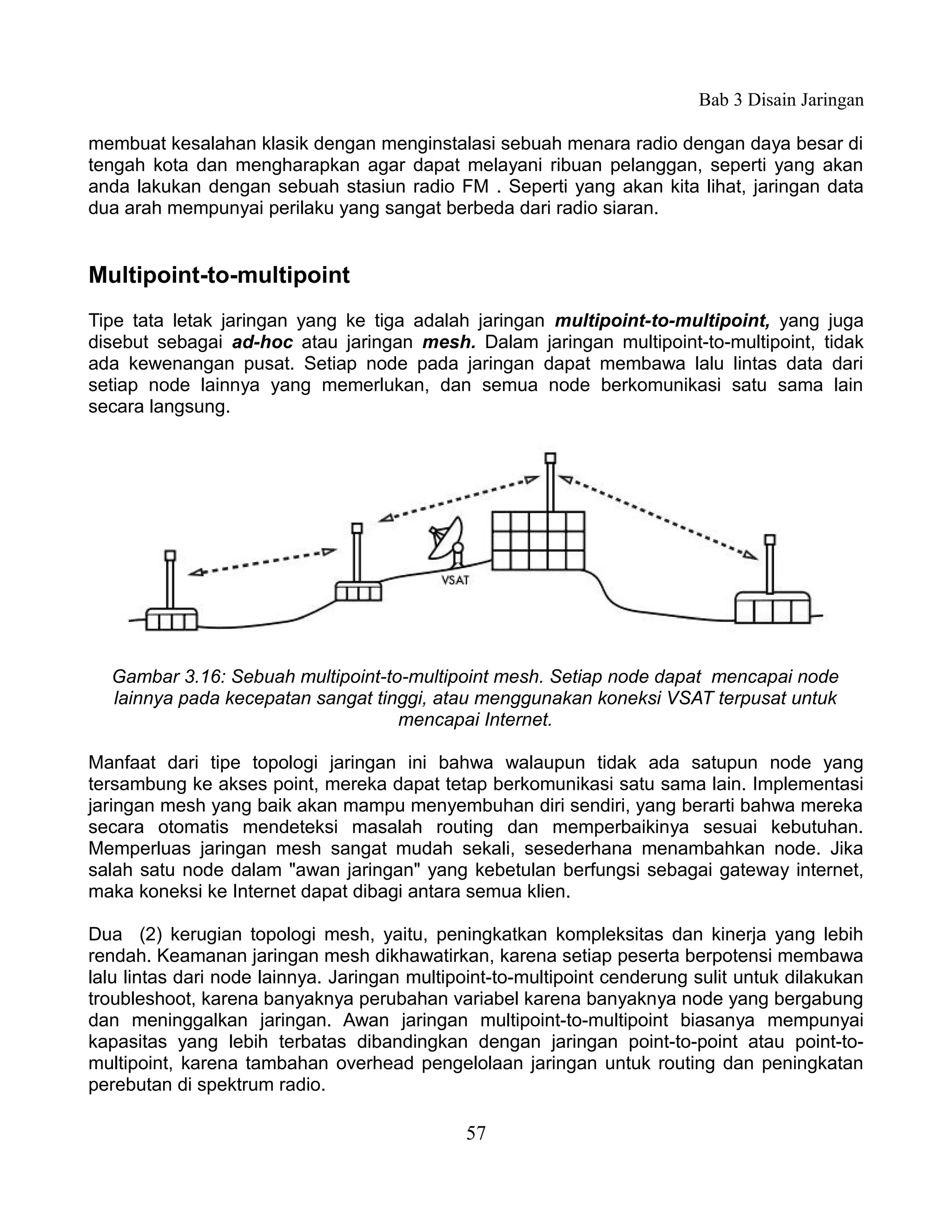 Bab 3 Disain Jaringan

membuat kesalahan klasik dengan menginstalasi sebuah menara radio dengan daya besar di
tengah kota dan mengharapkan agar dapat melayani ribuan pelanggan, seperti yang akan
anda lakukan dengan sebuah stasiun radio FM . Seperti yang akan kita lihat, jaringan data
dua arah mempunyai perilaku yang sangat berbeda dari radio siaran.


Multipoint-to-multipoint
Tipe tata letak jaringan yang ke tiga adalah jaringan multipoint-to-multipoint, yang juga
disebut sebagai ad-hoc atau jaringan mesh. Dalam jaringan multipoint-to-multipoint, tidak
ada kewenangan pusat. Setiap node pada jaringan dapat membawa lalu lintas data dari
setiap node lainnya yang memerlukan, dan semua node berkomunikasi satu sama lain
secara langsung.




  Gambar 3.16: Sebuah multipoint-to-multipoint mesh. Setiap node dapat mencapai node
  lainnya pada kecepatan sangat tinggi, atau menggunakan koneksi VSAT terpusat untuk
                                   mencapai Internet.

Manfaat dari tipe topologi jaringan ini bahwa walaupun tidak ada satupun node yang
tersambung ke akses point, mereka dapat tetap berkomunikasi satu sama lain. Implementasi
jaringan mesh yang baik akan mampu menyembuhan diri sendiri, yang berarti bahwa mereka
secara otomatis mendeteksi masalah routing dan memperbaikinya sesuai kebutuhan.
Memperluas jaringan mesh sangat mudah sekali, sesederhana menambahkan node. Jika
salah satu node dalam "awan jaringan" yang kebetulan berfungsi sebagai gateway internet,
maka koneksi ke Internet dapat dibagi antara semua klien.

Dua (2) kerugian topologi mesh, yaitu, peningkatkan kompleksitas dan kinerja yang lebih
rendah. Keamanan jaringan mesh dikhawatirkan, karena setiap peserta berpotensi membawa
lalu lintas dari node lainnya. Jaringan multipoint-to-multipoint cenderung sulit untuk dilakukan
troubleshoot, karena banyaknya perubahan variabel karena banyaknya node yang bergabung
dan meninggalkan jaringan. Awan jaringan multipoint-to-multipoint biasanya mempunyai
kapasitas yang lebih terbatas dibandingkan dengan jaringan point-to-point atau point-to-
multipoint, karena tambahan overhead pengelolaan jaringan untuk routing dan peningkatan
perebutan di spektrum radio.

                                              57
 