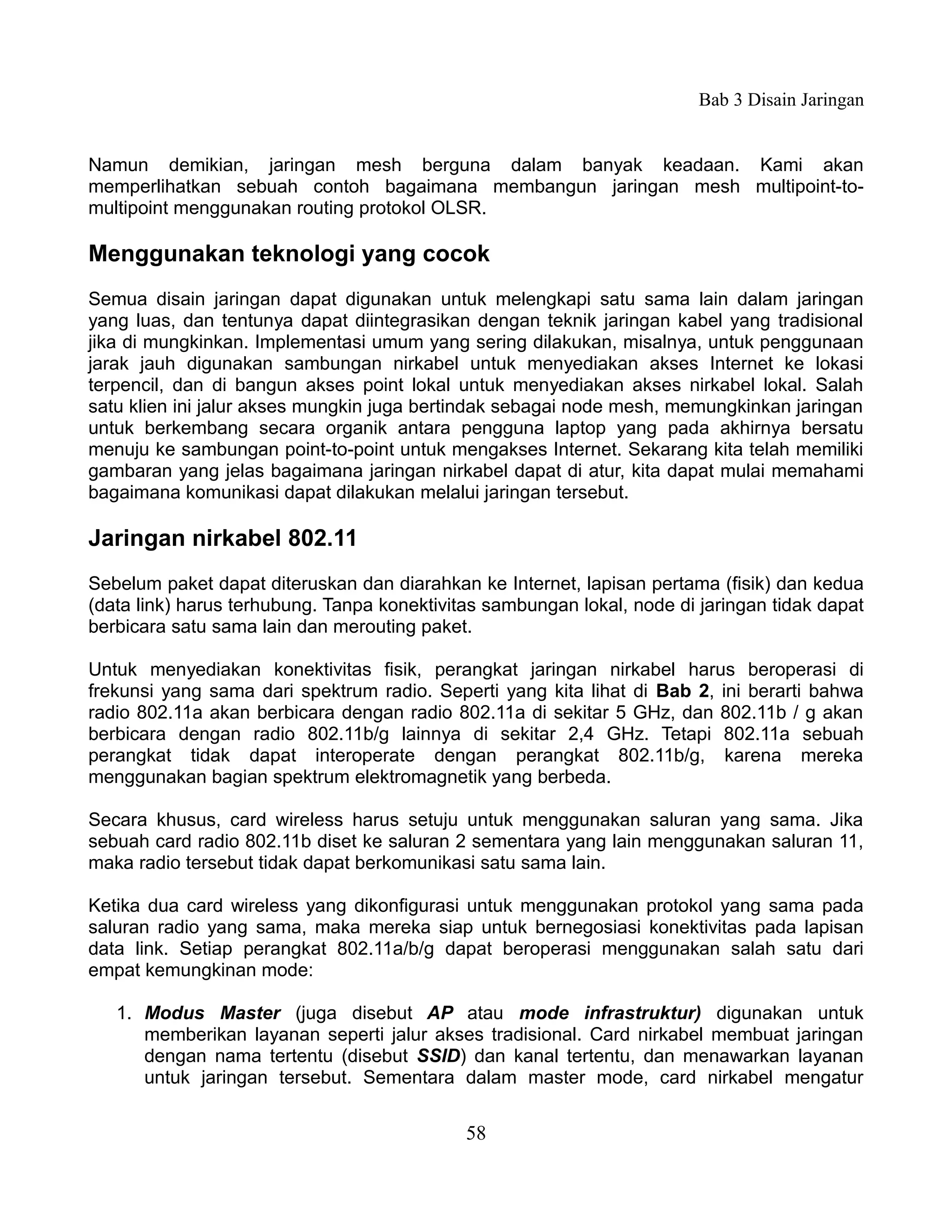 Bab 3 Disain Jaringan


Namun demikian, jaringan mesh berguna dalam banyak keadaan. Kami akan
memperlihatkan sebuah contoh bagaimana membangun jaringan mesh multipoint-to-
multipoint menggunakan routing protokol OLSR.

Menggunakan teknologi yang cocok
Semua disain jaringan dapat digunakan untuk melengkapi satu sama lain dalam jaringan
yang luas, dan tentunya dapat diintegrasikan dengan teknik jaringan kabel yang tradisional
jika di mungkinkan. Implementasi umum yang sering dilakukan, misalnya, untuk penggunaan
jarak jauh digunakan sambungan nirkabel untuk menyediakan akses Internet ke lokasi
terpencil, dan di bangun akses point lokal untuk menyediakan akses nirkabel lokal. Salah
satu klien ini jalur akses mungkin juga bertindak sebagai node mesh, memungkinkan jaringan
untuk berkembang secara organik antara pengguna laptop yang pada akhirnya bersatu
menuju ke sambungan point-to-point untuk mengakses Internet. Sekarang kita telah memiliki
gambaran yang jelas bagaimana jaringan nirkabel dapat di atur, kita dapat mulai memahami
bagaimana komunikasi dapat dilakukan melalui jaringan tersebut.

Jaringan nirkabel 802.11
Sebelum paket dapat diteruskan dan diarahkan ke Internet, lapisan pertama (fisik) dan kedua
(data link) harus terhubung. Tanpa konektivitas sambungan lokal, node di jaringan tidak dapat
berbicara satu sama lain dan merouting paket.

Untuk menyediakan konektivitas fisik, perangkat jaringan nirkabel harus beroperasi di
frekunsi yang sama dari spektrum radio. Seperti yang kita lihat di Bab 2, ini berarti bahwa
radio 802.11a akan berbicara dengan radio 802.11a di sekitar 5 GHz, dan 802.11b / g akan
berbicara dengan radio 802.11b/g lainnya di sekitar 2,4 GHz. Tetapi 802.11a sebuah
perangkat tidak dapat interoperate dengan perangkat 802.11b/g, karena mereka
menggunakan bagian spektrum elektromagnetik yang berbeda.

Secara khusus, card wireless harus setuju untuk menggunakan saluran yang sama. Jika
sebuah card radio 802.11b diset ke saluran 2 sementara yang lain menggunakan saluran 11,
maka radio tersebut tidak dapat berkomunikasi satu sama lain.

Ketika dua card wireless yang dikonfigurasi untuk menggunakan protokol yang sama pada
saluran radio yang sama, maka mereka siap untuk bernegosiasi konektivitas pada lapisan
data link. Setiap perangkat 802.11a/b/g dapat beroperasi menggunakan salah satu dari
empat kemungkinan mode:

   1. Modus Master (juga disebut AP atau mode infrastruktur) digunakan untuk
      memberikan layanan seperti jalur akses tradisional. Card nirkabel membuat jaringan
      dengan nama tertentu (disebut SSID) dan kanal tertentu, dan menawarkan layanan
      untuk jaringan tersebut. Sementara dalam master mode, card nirkabel mengatur


                                             58
 