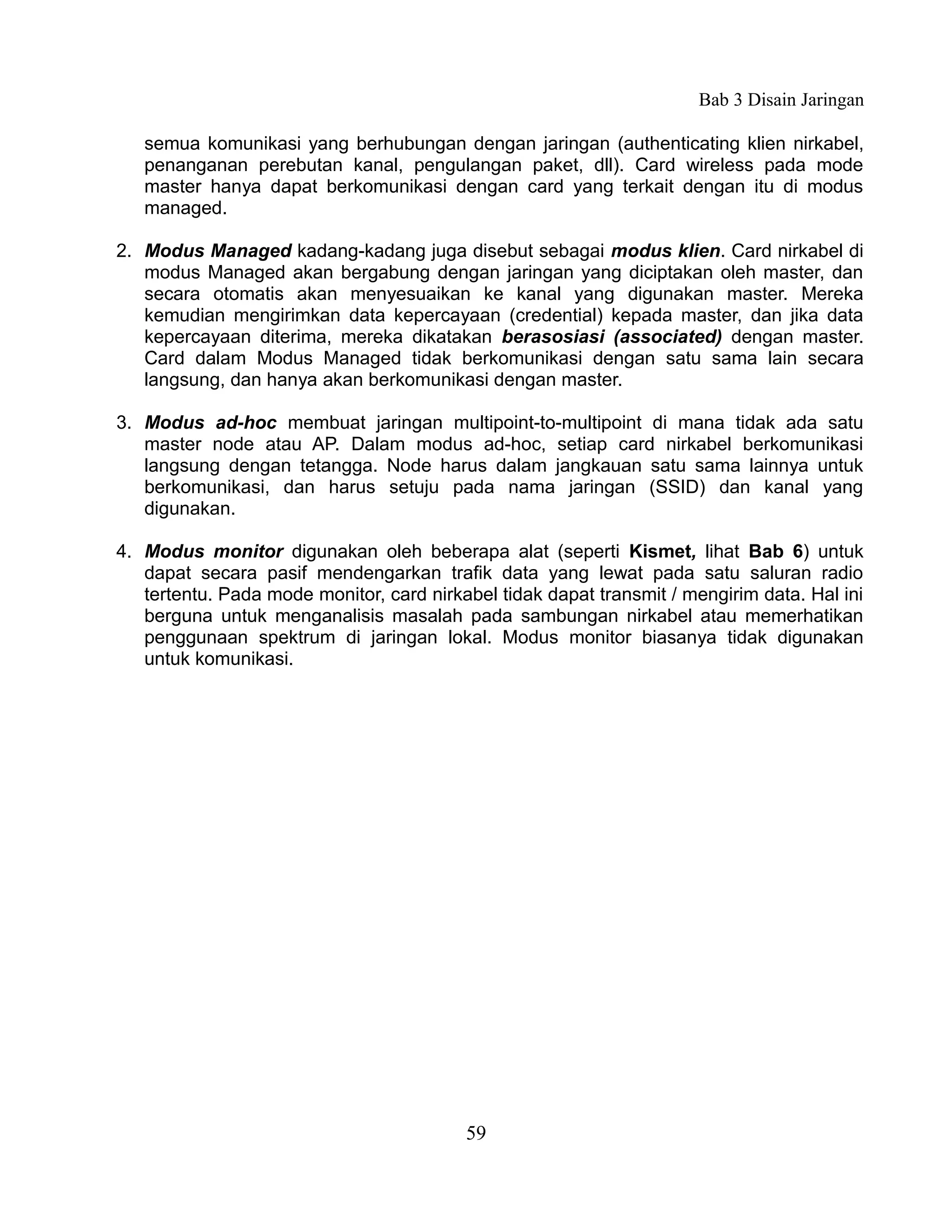 Bab 3 Disain Jaringan

   semua komunikasi yang berhubungan dengan jaringan (authenticating klien nirkabel,
   penanganan perebutan kanal, pengulangan paket, dll). Card wireless pada mode
   master hanya dapat berkomunikasi dengan card yang terkait dengan itu di modus
   managed.

2. Modus Managed kadang-kadang juga disebut sebagai modus klien. Card nirkabel di
   modus Managed akan bergabung dengan jaringan yang diciptakan oleh master, dan
   secara otomatis akan menyesuaikan ke kanal yang digunakan master. Mereka
   kemudian mengirimkan data kepercayaan (credential) kepada master, dan jika data
   kepercayaan diterima, mereka dikatakan berasosiasi (associated) dengan master.
   Card dalam Modus Managed tidak berkomunikasi dengan satu sama lain secara
   langsung, dan hanya akan berkomunikasi dengan master.

3. Modus ad-hoc membuat jaringan multipoint-to-multipoint di mana tidak ada satu
   master node atau AP. Dalam modus ad-hoc, setiap card nirkabel berkomunikasi
   langsung dengan tetangga. Node harus dalam jangkauan satu sama lainnya untuk
   berkomunikasi, dan harus setuju pada nama jaringan (SSID) dan kanal yang
   digunakan.

4. Modus monitor digunakan oleh beberapa alat (seperti Kismet, lihat Bab 6) untuk
   dapat secara pasif mendengarkan trafik data yang lewat pada satu saluran radio
   tertentu. Pada mode monitor, card nirkabel tidak dapat transmit / mengirim data. Hal ini
   berguna untuk menganalisis masalah pada sambungan nirkabel atau memerhatikan
   penggunaan spektrum di jaringan lokal. Modus monitor biasanya tidak digunakan
   untuk komunikasi.




                                          59
 