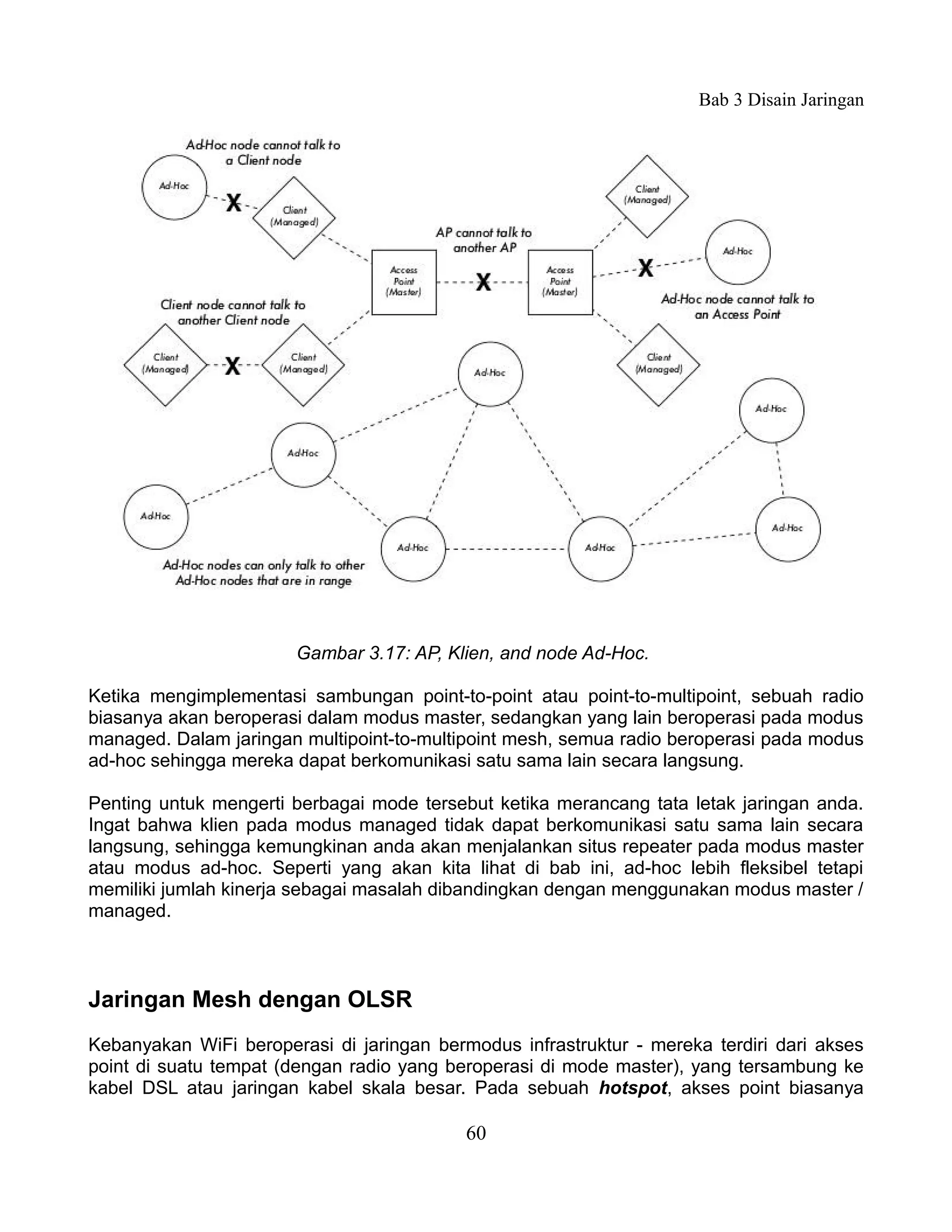 Bab 3 Disain Jaringan




                       Gambar 3.17: AP, Klien, and node Ad-Hoc.

Ketika mengimplementasi sambungan point-to-point atau point-to-multipoint, sebuah radio
biasanya akan beroperasi dalam modus master, sedangkan yang lain beroperasi pada modus
managed. Dalam jaringan multipoint-to-multipoint mesh, semua radio beroperasi pada modus
ad-hoc sehingga mereka dapat berkomunikasi satu sama lain secara langsung.

Penting untuk mengerti berbagai mode tersebut ketika merancang tata letak jaringan anda.
Ingat bahwa klien pada modus managed tidak dapat berkomunikasi satu sama lain secara
langsung, sehingga kemungkinan anda akan menjalankan situs repeater pada modus master
atau modus ad-hoc. Seperti yang akan kita lihat di bab ini, ad-hoc lebih fleksibel tetapi
memiliki jumlah kinerja sebagai masalah dibandingkan dengan menggunakan modus master /
managed.



Jaringan Mesh dengan OLSR
Kebanyakan WiFi beroperasi di jaringan bermodus infrastruktur - mereka terdiri dari akses
point di suatu tempat (dengan radio yang beroperasi di mode master), yang tersambung ke
kabel DSL atau jaringan kabel skala besar. Pada sebuah hotspot, akses point biasanya

                                           60
 