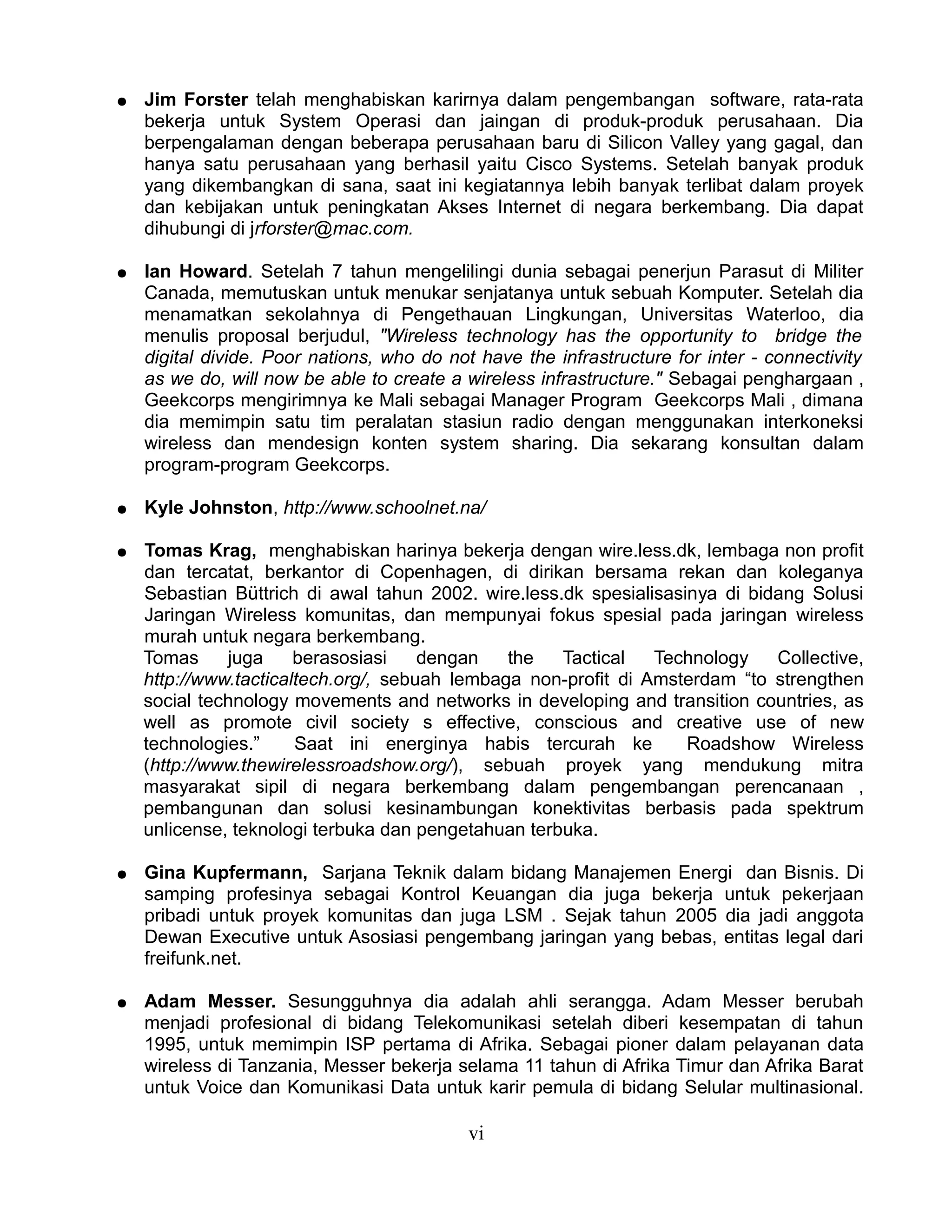 ●   Jim Forster telah menghabiskan karirnya dalam pengembangan software, rata-rata
    bekerja untuk System Operasi dan jaingan di produk-produk perusahaan. Dia
    berpengalaman dengan beberapa perusahaan baru di Silicon Valley yang gagal, dan
    hanya satu perusahaan yang berhasil yaitu Cisco Systems. Setelah banyak produk
    yang dikembangkan di sana, saat ini kegiatannya lebih banyak terlibat dalam proyek
    dan kebijakan untuk peningkatan Akses Internet di negara berkembang. Dia dapat
    dihubungi di jrforster@mac.com.

●   Ian Howard. Setelah 7 tahun mengelilingi dunia sebagai penerjun Parasut di Militer
    Canada, memutuskan untuk menukar senjatanya untuk sebuah Komputer. Setelah dia
    menamatkan sekolahnya di Pengethauan Lingkungan, Universitas Waterloo, dia
    menulis proposal berjudul, "Wireless technology has the opportunity to bridge the
    digital divide. Poor nations, who do not have the infrastructure for inter - connectivity
    as we do, will now be able to create a wireless infrastructure." Sebagai penghargaan ,
    Geekcorps mengirimnya ke Mali sebagai Manager Program Geekcorps Mali , dimana
    dia memimpin satu tim peralatan stasiun radio dengan menggunakan interkoneksi
    wireless dan mendesign konten system sharing. Dia sekarang konsultan dalam
    program-program Geekcorps.

●   Kyle Johnston, http://www.schoolnet.na/

●   Tomas Krag, menghabiskan harinya bekerja dengan wire.less.dk, lembaga non profit
    dan tercatat, berkantor di Copenhagen, di dirikan bersama rekan dan koleganya
    Sebastian Büttrich di awal tahun 2002. wire.less.dk spesialisasinya di bidang Solusi
    Jaringan Wireless komunitas, dan mempunyai fokus spesial pada jaringan wireless
    murah untuk negara berkembang.
    Tomas     juga     berasosiasi    dengan   the   Tactical   Technology    Collective,
    http://www.tacticaltech.org/, sebuah lembaga non-profit di Amsterdam “to strengthen
    social technology movements and networks in developing and transition countries, as
    well as promote civil society s effective, conscious and creative use of new
    technologies.”     Saat ini energinya habis tercurah ke         Roadshow Wireless
    (http://www.thewirelessroadshow.org/), sebuah proyek yang mendukung mitra
    masyarakat sipil di negara berkembang dalam pengembangan perencanaan ,
    pembangunan dan solusi kesinambungan konektivitas berbasis pada spektrum
    unlicense, teknologi terbuka dan pengetahuan terbuka.

●   Gina Kupfermann, Sarjana Teknik dalam bidang Manajemen Energi dan Bisnis. Di
    samping profesinya sebagai Kontrol Keuangan dia juga bekerja untuk pekerjaan
    pribadi untuk proyek komunitas dan juga LSM . Sejak tahun 2005 dia jadi anggota
    Dewan Executive untuk Asosiasi pengembang jaringan yang bebas, entitas legal dari
    freifunk.net.

●   Adam Messer. Sesungguhnya dia adalah ahli serangga. Adam Messer berubah
    menjadi profesional di bidang Telekomunikasi setelah diberi kesempatan di tahun
    1995, untuk memimpin ISP pertama di Afrika. Sebagai pioner dalam pelayanan data
    wireless di Tanzania, Messer bekerja selama 11 tahun di Afrika Timur dan Afrika Barat
    untuk Voice dan Komunikasi Data untuk karir pemula di bidang Selular multinasional.

                                            vi
 