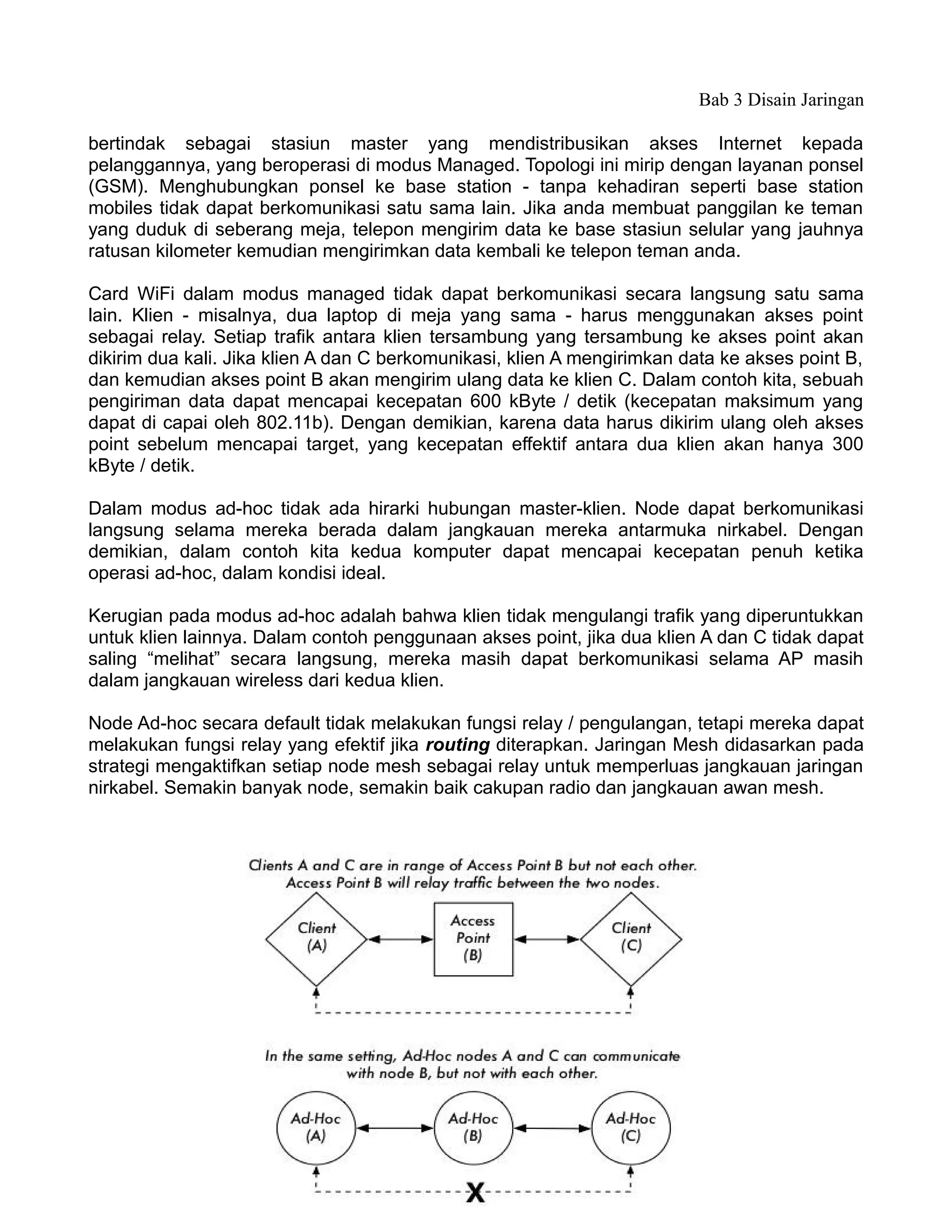 Bab 3 Disain Jaringan

bertindak sebagai stasiun master yang mendistribusikan akses Internet kepada
pelanggannya, yang beroperasi di modus Managed. Topologi ini mirip dengan layanan ponsel
(GSM). Menghubungkan ponsel ke base station - tanpa kehadiran seperti base station
mobiles tidak dapat berkomunikasi satu sama lain. Jika anda membuat panggilan ke teman
yang duduk di seberang meja, telepon mengirim data ke base stasiun selular yang jauhnya
ratusan kilometer kemudian mengirimkan data kembali ke telepon teman anda.

Card WiFi dalam modus managed tidak dapat berkomunikasi secara langsung satu sama
lain. Klien - misalnya, dua laptop di meja yang sama - harus menggunakan akses point
sebagai relay. Setiap trafik antara klien tersambung yang tersambung ke akses point akan
dikirim dua kali. Jika klien A dan C berkomunikasi, klien A mengirimkan data ke akses point B,
dan kemudian akses point B akan mengirim ulang data ke klien C. Dalam contoh kita, sebuah
pengiriman data dapat mencapai kecepatan 600 kByte / detik (kecepatan maksimum yang
dapat di capai oleh 802.11b). Dengan demikian, karena data harus dikirim ulang oleh akses
point sebelum mencapai target, yang kecepatan effektif antara dua klien akan hanya 300
kByte / detik.

Dalam modus ad-hoc tidak ada hirarki hubungan master-klien. Node dapat berkomunikasi
langsung selama mereka berada dalam jangkauan mereka antarmuka nirkabel. Dengan
demikian, dalam contoh kita kedua komputer dapat mencapai kecepatan penuh ketika
operasi ad-hoc, dalam kondisi ideal.

Kerugian pada modus ad-hoc adalah bahwa klien tidak mengulangi trafik yang diperuntukkan
untuk klien lainnya. Dalam contoh penggunaan akses point, jika dua klien A dan C tidak dapat
saling “melihat” secara langsung, mereka masih dapat berkomunikasi selama AP masih
dalam jangkauan wireless dari kedua klien.

Node Ad-hoc secara default tidak melakukan fungsi relay / pengulangan, tetapi mereka dapat
melakukan fungsi relay yang efektif jika routing diterapkan. Jaringan Mesh didasarkan pada
strategi mengaktifkan setiap node mesh sebagai relay untuk memperluas jangkauan jaringan
nirkabel. Semakin banyak node, semakin baik cakupan radio dan jangkauan awan mesh.




                                             61
 