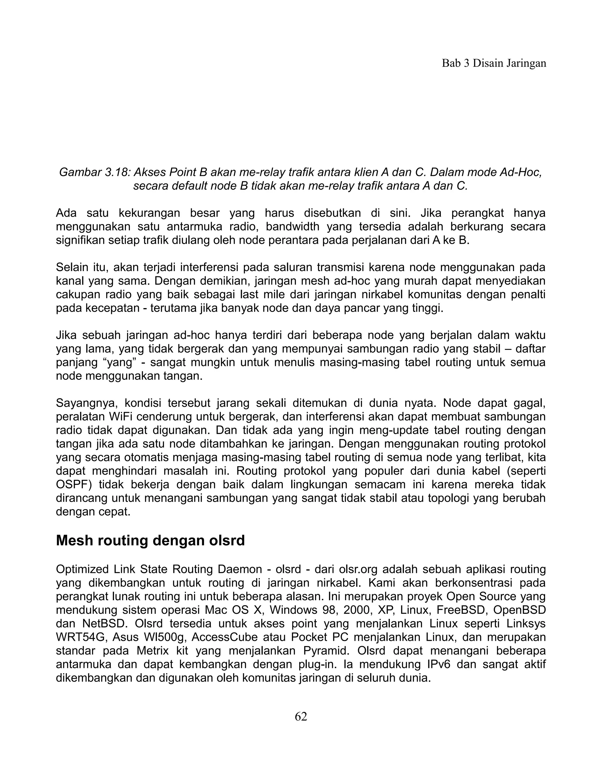 Bab 3 Disain Jaringan




Gambar 3.18: Akses Point B akan me-relay trafik antara klien A dan C. Dalam mode Ad-Hoc,
             secara default node B tidak akan me-relay trafik antara A dan C.

Ada satu kekurangan besar yang harus disebutkan di sini. Jika perangkat hanya
menggunakan satu antarmuka radio, bandwidth yang tersedia adalah berkurang secara
signifikan setiap trafik diulang oleh node perantara pada perjalanan dari A ke B.

Selain itu, akan terjadi interferensi pada saluran transmisi karena node menggunakan pada
kanal yang sama. Dengan demikian, jaringan mesh ad-hoc yang murah dapat menyediakan
cakupan radio yang baik sebagai last mile dari jaringan nirkabel komunitas dengan penalti
pada kecepatan - terutama jika banyak node dan daya pancar yang tinggi.

Jika sebuah jaringan ad-hoc hanya terdiri dari beberapa node yang berjalan dalam waktu
yang lama, yang tidak bergerak dan yang mempunyai sambungan radio yang stabil – daftar
panjang “yang” - sangat mungkin untuk menulis masing-masing tabel routing untuk semua
node menggunakan tangan.

Sayangnya, kondisi tersebut jarang sekali ditemukan di dunia nyata. Node dapat gagal,
peralatan WiFi cenderung untuk bergerak, dan interferensi akan dapat membuat sambungan
radio tidak dapat digunakan. Dan tidak ada yang ingin meng-update tabel routing dengan
tangan jika ada satu node ditambahkan ke jaringan. Dengan menggunakan routing protokol
yang secara otomatis menjaga masing-masing tabel routing di semua node yang terlibat, kita
dapat menghindari masalah ini. Routing protokol yang populer dari dunia kabel (seperti
OSPF) tidak bekerja dengan baik dalam lingkungan semacam ini karena mereka tidak
dirancang untuk menangani sambungan yang sangat tidak stabil atau topologi yang berubah
dengan cepat.

Mesh routing dengan olsrd
Optimized Link State Routing Daemon - olsrd - dari olsr.org adalah sebuah aplikasi routing
yang dikembangkan untuk routing di jaringan nirkabel. Kami akan berkonsentrasi pada
perangkat lunak routing ini untuk beberapa alasan. Ini merupakan proyek Open Source yang
mendukung sistem operasi Mac OS X, Windows 98, 2000, XP, Linux, FreeBSD, OpenBSD
dan NetBSD. Olsrd tersedia untuk akses point yang menjalankan Linux seperti Linksys
WRT54G, Asus Wl500g, AccessCube atau Pocket PC menjalankan Linux, dan merupakan
standar pada Metrix kit yang menjalankan Pyramid. Olsrd dapat menangani beberapa
antarmuka dan dapat kembangkan dengan plug-in. Ia mendukung IPv6 dan sangat aktif
dikembangkan dan digunakan oleh komunitas jaringan di seluruh dunia.


                                           62
 