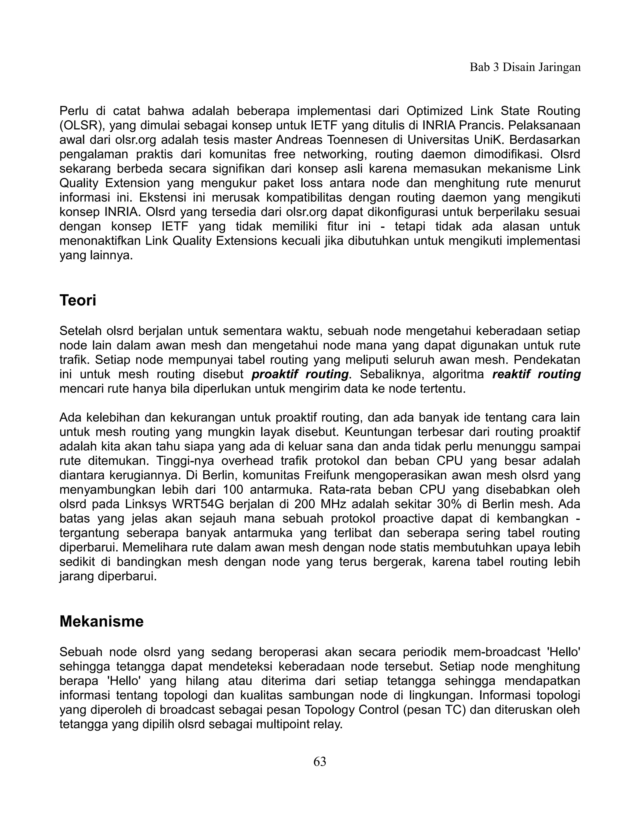 Bab 3 Disain Jaringan


Perlu di catat bahwa adalah beberapa implementasi dari Optimized Link State Routing
(OLSR), yang dimulai sebagai konsep untuk IETF yang ditulis di INRIA Prancis. Pelaksanaan
awal dari olsr.org adalah tesis master Andreas Toennesen di Universitas UniK. Berdasarkan
pengalaman praktis dari komunitas free networking, routing daemon dimodifikasi. Olsrd
sekarang berbeda secara signifikan dari konsep asli karena memasukan mekanisme Link
Quality Extension yang mengukur paket loss antara node dan menghitung rute menurut
informasi ini. Ekstensi ini merusak kompatibilitas dengan routing daemon yang mengikuti
konsep INRIA. Olsrd yang tersedia dari olsr.org dapat dikonfigurasi untuk berperilaku sesuai
dengan konsep IETF yang tidak memiliki fitur ini - tetapi tidak ada alasan untuk
menonaktifkan Link Quality Extensions kecuali jika dibutuhkan untuk mengikuti implementasi
yang lainnya.


Teori
Setelah olsrd berjalan untuk sementara waktu, sebuah node mengetahui keberadaan setiap
node lain dalam awan mesh dan mengetahui node mana yang dapat digunakan untuk rute
trafik. Setiap node mempunyai tabel routing yang meliputi seluruh awan mesh. Pendekatan
ini untuk mesh routing disebut proaktif routing. Sebaliknya, algoritma reaktif routing
mencari rute hanya bila diperlukan untuk mengirim data ke node tertentu.

Ada kelebihan dan kekurangan untuk proaktif routing, dan ada banyak ide tentang cara lain
untuk mesh routing yang mungkin layak disebut. Keuntungan terbesar dari routing proaktif
adalah kita akan tahu siapa yang ada di keluar sana dan anda tidak perlu menunggu sampai
rute ditemukan. Tinggi-nya overhead trafik protokol dan beban CPU yang besar adalah
diantara kerugiannya. Di Berlin, komunitas Freifunk mengoperasikan awan mesh olsrd yang
menyambungkan lebih dari 100 antarmuka. Rata-rata beban CPU yang disebabkan oleh
olsrd pada Linksys WRT54G berjalan di 200 MHz adalah sekitar 30% di Berlin mesh. Ada
batas yang jelas akan sejauh mana sebuah protokol proactive dapat di kembangkan -
tergantung seberapa banyak antarmuka yang terlibat dan seberapa sering tabel routing
diperbarui. Memelihara rute dalam awan mesh dengan node statis membutuhkan upaya lebih
sedikit di bandingkan mesh dengan node yang terus bergerak, karena tabel routing lebih
jarang diperbarui.


Mekanisme
Sebuah node olsrd yang sedang beroperasi akan secara periodik mem-broadcast 'Hello'
sehingga tetangga dapat mendeteksi keberadaan node tersebut. Setiap node menghitung
berapa 'Hello' yang hilang atau diterima dari setiap tetangga sehingga mendapatkan
informasi tentang topologi dan kualitas sambungan node di lingkungan. Informasi topologi
yang diperoleh di broadcast sebagai pesan Topology Control (pesan TC) dan diteruskan oleh
tetangga yang dipilih olsrd sebagai multipoint relay.


                                            63
 