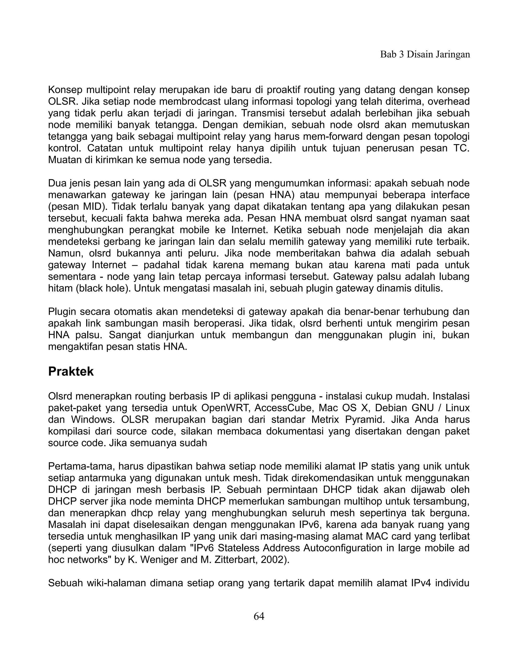 Bab 3 Disain Jaringan


Konsep multipoint relay merupakan ide baru di proaktif routing yang datang dengan konsep
OLSR. Jika setiap node membrodcast ulang informasi topologi yang telah diterima, overhead
yang tidak perlu akan terjadi di jaringan. Transmisi tersebut adalah berlebihan jika sebuah
node memiliki banyak tetangga. Dengan demikian, sebuah node olsrd akan memutuskan
tetangga yang baik sebagai multipoint relay yang harus mem-forward dengan pesan topologi
kontrol. Catatan untuk multipoint relay hanya dipilih untuk tujuan penerusan pesan TC.
Muatan di kirimkan ke semua node yang tersedia.

Dua jenis pesan lain yang ada di OLSR yang mengumumkan informasi: apakah sebuah node
menawarkan gateway ke jaringan lain (pesan HNA) atau mempunyai beberapa interface
(pesan MID). Tidak terlalu banyak yang dapat dikatakan tentang apa yang dilakukan pesan
tersebut, kecuali fakta bahwa mereka ada. Pesan HNA membuat olsrd sangat nyaman saat
menghubungkan perangkat mobile ke Internet. Ketika sebuah node menjelajah dia akan
mendeteksi gerbang ke jaringan lain dan selalu memilih gateway yang memiliki rute terbaik.
Namun, olsrd bukannya anti peluru. Jika node memberitakan bahwa dia adalah sebuah
gateway Internet – padahal tidak karena memang bukan atau karena mati pada untuk
sementara - node yang lain tetap percaya informasi tersebut. Gateway palsu adalah lubang
hitam (black hole). Untuk mengatasi masalah ini, sebuah plugin gateway dinamis ditulis.

Plugin secara otomatis akan mendeteksi di gateway apakah dia benar-benar terhubung dan
apakah link sambungan masih beroperasi. Jika tidak, olsrd berhenti untuk mengirim pesan
HNA palsu. Sangat dianjurkan untuk membangun dan menggunakan plugin ini, bukan
mengaktifan pesan statis HNA.

Praktek
Olsrd menerapkan routing berbasis IP di aplikasi pengguna - instalasi cukup mudah. Instalasi
paket-paket yang tersedia untuk OpenWRT, AccessCube, Mac OS X, Debian GNU / Linux
dan Windows. OLSR merupakan bagian dari standar Metrix Pyramid. Jika Anda harus
kompilasi dari source code, silakan membaca dokumentasi yang disertakan dengan paket
source code. Jika semuanya sudah

Pertama-tama, harus dipastikan bahwa setiap node memiliki alamat IP statis yang unik untuk
setiap antarmuka yang digunakan untuk mesh. Tidak direkomendasikan untuk menggunakan
DHCP di jaringan mesh berbasis IP. Sebuah permintaan DHCP tidak akan dijawab oleh
DHCP server jika node meminta DHCP memerlukan sambungan multihop untuk tersambung,
dan menerapkan dhcp relay yang menghubungkan seluruh mesh sepertinya tak berguna.
Masalah ini dapat diselesaikan dengan menggunakan IPv6, karena ada banyak ruang yang
tersedia untuk menghasilkan IP yang unik dari masing-masing alamat MAC card yang terlibat
(seperti yang diusulkan dalam "IPv6 Stateless Address Autoconfiguration in large mobile ad
hoc networks" by K. Weniger and M. Zitterbart, 2002).

Sebuah wiki-halaman dimana setiap orang yang tertarik dapat memilih alamat IPv4 individu


                                            64
 
