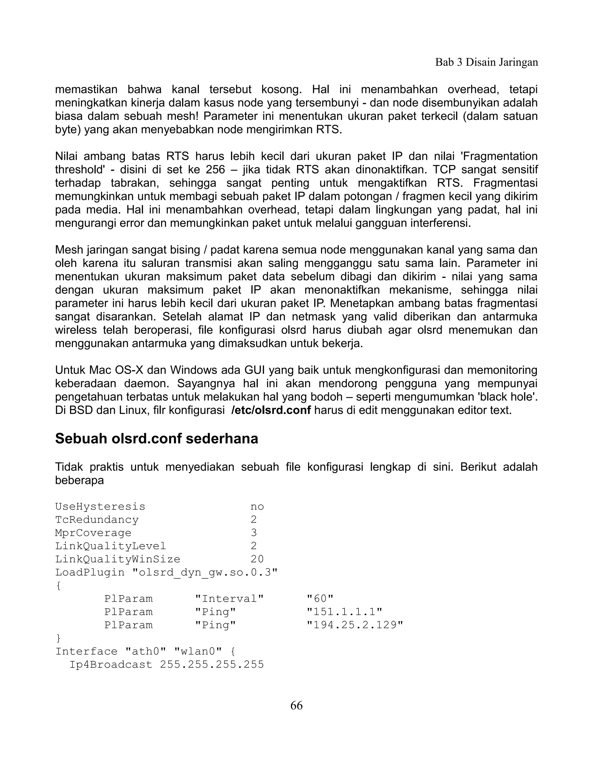 Bab 3 Disain Jaringan

memastikan bahwa kanal tersebut kosong. Hal ini menambahkan overhead, tetapi
meningkatkan kinerja dalam kasus node yang tersembunyi - dan node disembunyikan adalah
biasa dalam sebuah mesh! Parameter ini menentukan ukuran paket terkecil (dalam satuan
byte) yang akan menyebabkan node mengirimkan RTS.

Nilai ambang batas RTS harus lebih kecil dari ukuran paket IP dan nilai 'Fragmentation
threshold' - disini di set ke 256 – jika tidak RTS akan dinonaktifkan. TCP sangat sensitif
terhadap tabrakan, sehingga sangat penting untuk mengaktifkan RTS. Fragmentasi
memungkinkan untuk membagi sebuah paket IP dalam potongan / fragmen kecil yang dikirim
pada media. Hal ini menambahkan overhead, tetapi dalam lingkungan yang padat, hal ini
mengurangi error dan memungkinkan paket untuk melalui gangguan interferensi.

Mesh jaringan sangat bising / padat karena semua node menggunakan kanal yang sama dan
oleh karena itu saluran transmisi akan saling mengganggu satu sama lain. Parameter ini
menentukan ukuran maksimum paket data sebelum dibagi dan dikirim - nilai yang sama
dengan ukuran maksimum paket IP akan menonaktifkan mekanisme, sehingga nilai
parameter ini harus lebih kecil dari ukuran paket IP. Menetapkan ambang batas fragmentasi
sangat disarankan. Setelah alamat IP dan netmask yang valid diberikan dan antarmuka
wireless telah beroperasi, file konfigurasi olsrd harus diubah agar olsrd menemukan dan
menggunakan antarmuka yang dimaksudkan untuk bekerja.

Untuk Mac OS-X dan Windows ada GUI yang baik untuk mengkonfigurasi dan memonitoring
keberadaan daemon. Sayangnya hal ini akan mendorong pengguna yang mempunyai
pengetahuan terbatas untuk melakukan hal yang bodoh – seperti mengumumkan 'black hole'.
Di BSD dan Linux, filr konfigurasi /etc/olsrd.conf harus di edit menggunakan editor text.

Sebuah olsrd.conf sederhana
Tidak praktis untuk menyediakan sebuah file konfigurasi lengkap di sini. Berikut adalah
beberapa

UseHysteresis               no
TcRedundancy                2
MprCoverage                 3
LinkQualityLevel            2
LinkQualityWinSize          20
LoadPlugin "olsrd_dyn_gw.so.0.3"
{
       PlParam      "Interval"                  "60"
       PlParam      "Ping"                      "151.1.1.1"
       PlParam      "Ping"                      "194.25.2.129"
}
Interface "ath0" "wlan0" {
  Ip4Broadcast 255.255.255.255


                                           66
 