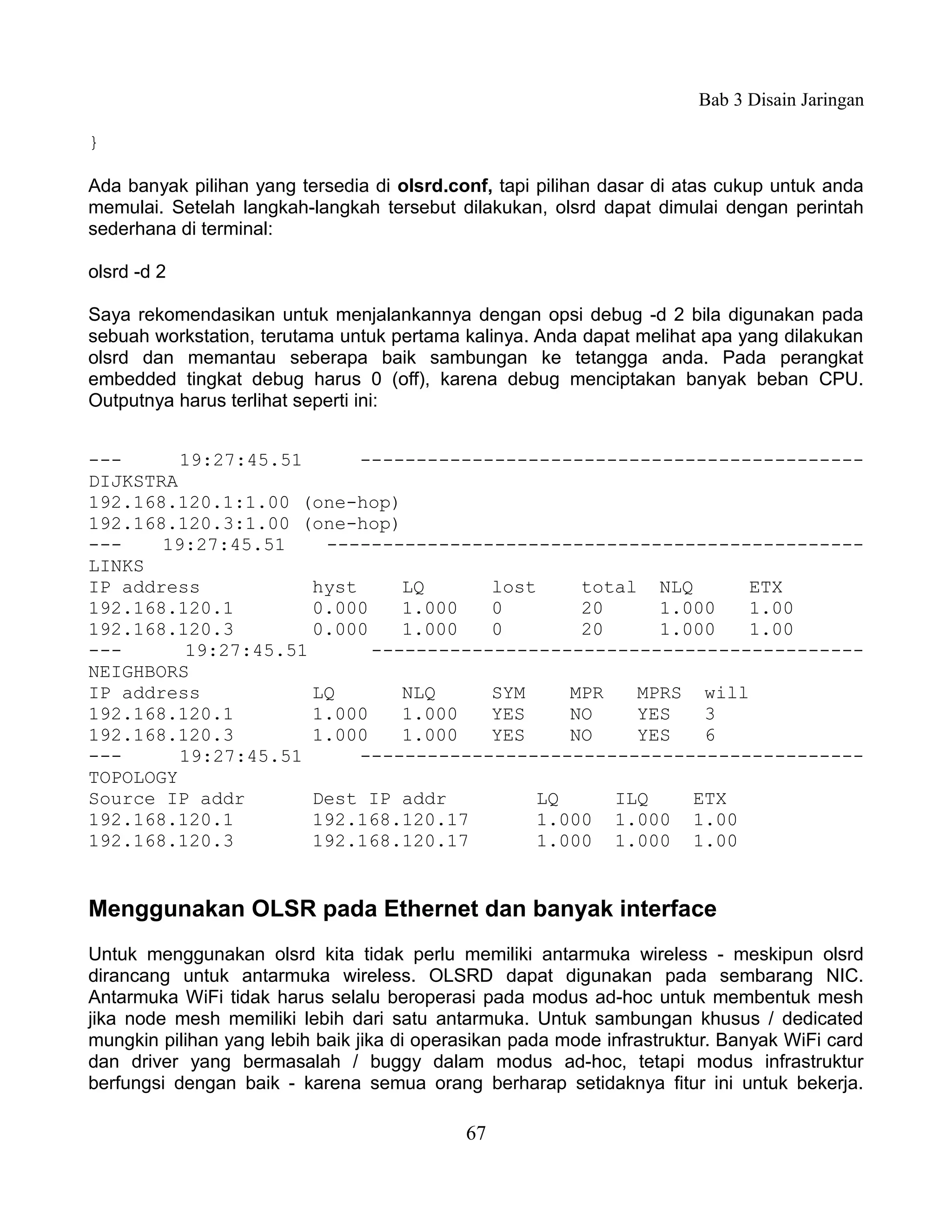 Bab 3 Disain Jaringan

}

Ada banyak pilihan yang tersedia di olsrd.conf, tapi pilihan dasar di atas cukup untuk anda
memulai. Setelah langkah-langkah tersebut dilakukan, olsrd dapat dimulai dengan perintah
sederhana di terminal:

olsrd -d 2

Saya rekomendasikan untuk menjalankannya dengan opsi debug -d 2 bila digunakan pada
sebuah workstation, terutama untuk pertama kalinya. Anda dapat melihat apa yang dilakukan
olsrd dan memantau seberapa baik sambungan ke tetangga anda. Pada perangkat
embedded tingkat debug harus 0 (off), karena debug menciptakan banyak beban CPU.
Outputnya harus terlihat seperti ini:


---      19:27:45.51      ---------------------------------------------
DIJKSTRA
192.168.120.1:1.00 (one-hop)
192.168.120.3:1.00 (one-hop)
---    19:27:45.51    ------------------------------------------------
LINKS
IP address           hyst     LQ      lost     total NLQ      ETX
192.168.120.1        0.000    1.000   0        20     1.000   1.00
192.168.120.3        0.000    1.000   0        20     1.000   1.00
---      19:27:45.51       --------------------------------------------
NEIGHBORS
IP address           LQ       NLQ     SYM     MPR   MPRS will
192.168.120.1        1.000    1.000   YES     NO    YES   3
192.168.120.3        1.000    1.000   YES     NO    YES   6
---      19:27:45.51      ---------------------------------------------
TOPOLOGY
Source IP addr       Dest IP addr          LQ     ILQ    ETX
192.168.120.1        192.168.120.17        1.000 1.000 1.00
192.168.120.3        192.168.120.17        1.000 1.000 1.00


Menggunakan OLSR pada Ethernet dan banyak interface
Untuk menggunakan olsrd kita tidak perlu memiliki antarmuka wireless - meskipun olsrd
dirancang untuk antarmuka wireless. OLSRD dapat digunakan pada sembarang NIC.
Antarmuka WiFi tidak harus selalu beroperasi pada modus ad-hoc untuk membentuk mesh
jika node mesh memiliki lebih dari satu antarmuka. Untuk sambungan khusus / dedicated
mungkin pilihan yang lebih baik jika di operasikan pada mode infrastruktur. Banyak WiFi card
dan driver yang bermasalah / buggy dalam modus ad-hoc, tetapi modus infrastruktur
berfungsi dengan baik - karena semua orang berharap setidaknya fitur ini untuk bekerja.

                                            67
 