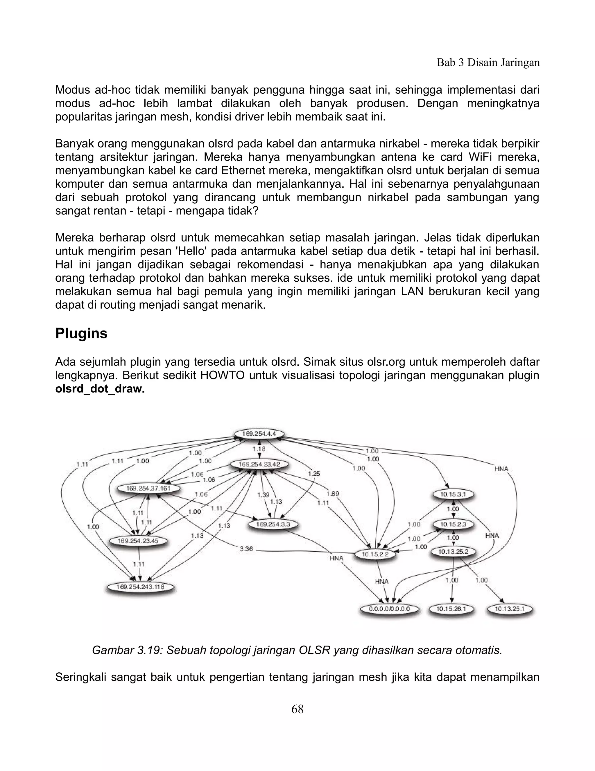 Bab 3 Disain Jaringan

Modus ad-hoc tidak memiliki banyak pengguna hingga saat ini, sehingga implementasi dari
modus ad-hoc lebih lambat dilakukan oleh banyak produsen. Dengan meningkatnya
popularitas jaringan mesh, kondisi driver lebih membaik saat ini.

Banyak orang menggunakan olsrd pada kabel dan antarmuka nirkabel - mereka tidak berpikir
tentang arsitektur jaringan. Mereka hanya menyambungkan antena ke card WiFi mereka,
menyambungkan kabel ke card Ethernet mereka, mengaktifkan olsrd untuk berjalan di semua
komputer dan semua antarmuka dan menjalankannya. Hal ini sebenarnya penyalahgunaan
dari sebuah protokol yang dirancang untuk membangun nirkabel pada sambungan yang
sangat rentan - tetapi - mengapa tidak?

Mereka berharap olsrd untuk memecahkan setiap masalah jaringan. Jelas tidak diperlukan
untuk mengirim pesan 'Hello' pada antarmuka kabel setiap dua detik - tetapi hal ini berhasil.
Hal ini jangan dijadikan sebagai rekomendasi - hanya menakjubkan apa yang dilakukan
orang terhadap protokol dan bahkan mereka sukses. ide untuk memiliki protokol yang dapat
melakukan semua hal bagi pemula yang ingin memiliki jaringan LAN berukuran kecil yang
dapat di routing menjadi sangat menarik.

Plugins
Ada sejumlah plugin yang tersedia untuk olsrd. Simak situs olsr.org untuk memperoleh daftar
lengkapnya. Berikut sedikit HOWTO untuk visualisasi topologi jaringan menggunakan plugin
olsrd_dot_draw.




      Gambar 3.19: Sebuah topologi jaringan OLSR yang dihasilkan secara otomatis.

Seringkali sangat baik untuk pengertian tentang jaringan mesh jika kita dapat menampilkan

                                             68
 
