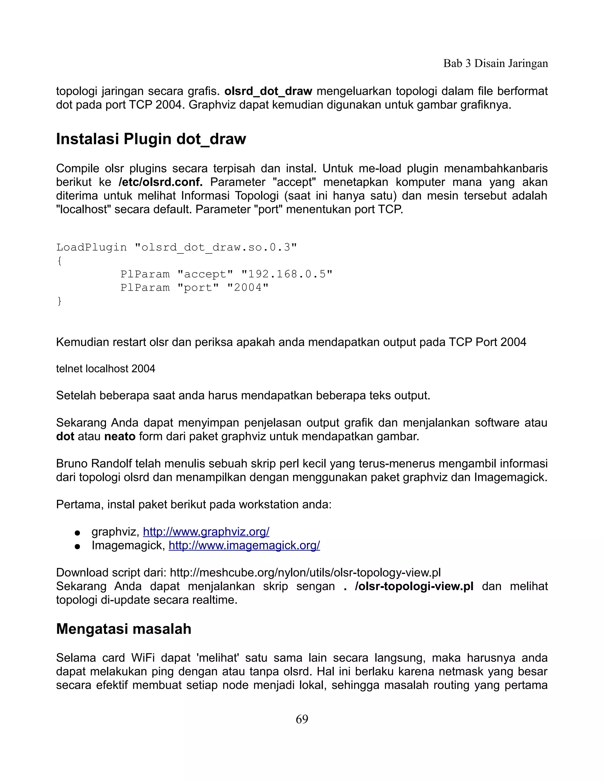 Bab 3 Disain Jaringan

topologi jaringan secara grafis. olsrd_dot_draw mengeluarkan topologi dalam file berformat
dot pada port TCP 2004. Graphviz dapat kemudian digunakan untuk gambar grafiknya.


Instalasi Plugin dot_draw
Compile olsr plugins secara terpisah dan instal. Untuk me-load plugin menambahkanbaris
berikut ke /etc/olsrd.conf. Parameter "accept" menetapkan komputer mana yang akan
diterima untuk melihat Informasi Topologi (saat ini hanya satu) dan mesin tersebut adalah
"localhost" secara default. Parameter "port" menentukan port TCP.


LoadPlugin "olsrd_dot_draw.so.0.3"
{
         PlParam "accept" "192.168.0.5"
         PlParam "port" "2004"
}


Kemudian restart olsr dan periksa apakah anda mendapatkan output pada TCP Port 2004

telnet localhost 2004

Setelah beberapa saat anda harus mendapatkan beberapa teks output.

Sekarang Anda dapat menyimpan penjelasan output grafik dan menjalankan software atau
dot atau neato form dari paket graphviz untuk mendapatkan gambar.

Bruno Randolf telah menulis sebuah skrip perl kecil yang terus-menerus mengambil informasi
dari topologi olsrd dan menampilkan dengan menggunakan paket graphviz dan Imagemagick.

Pertama, instal paket berikut pada workstation anda:

   ●   graphviz, http://www.graphviz.org/
   ●   Imagemagick, http://www.imagemagick.org/

Download script dari: http://meshcube.org/nylon/utils/olsr-topology-view.pl
Sekarang Anda dapat menjalankan skrip sengan . /olsr-topologi-view.pl dan melihat
topologi di-update secara realtime.

Mengatasi masalah
Selama card WiFi dapat 'melihat' satu sama lain secara langsung, maka harusnya anda
dapat melakukan ping dengan atau tanpa olsrd. Hal ini berlaku karena netmask yang besar
secara efektif membuat setiap node menjadi lokal, sehingga masalah routing yang pertama

                                             69
 
