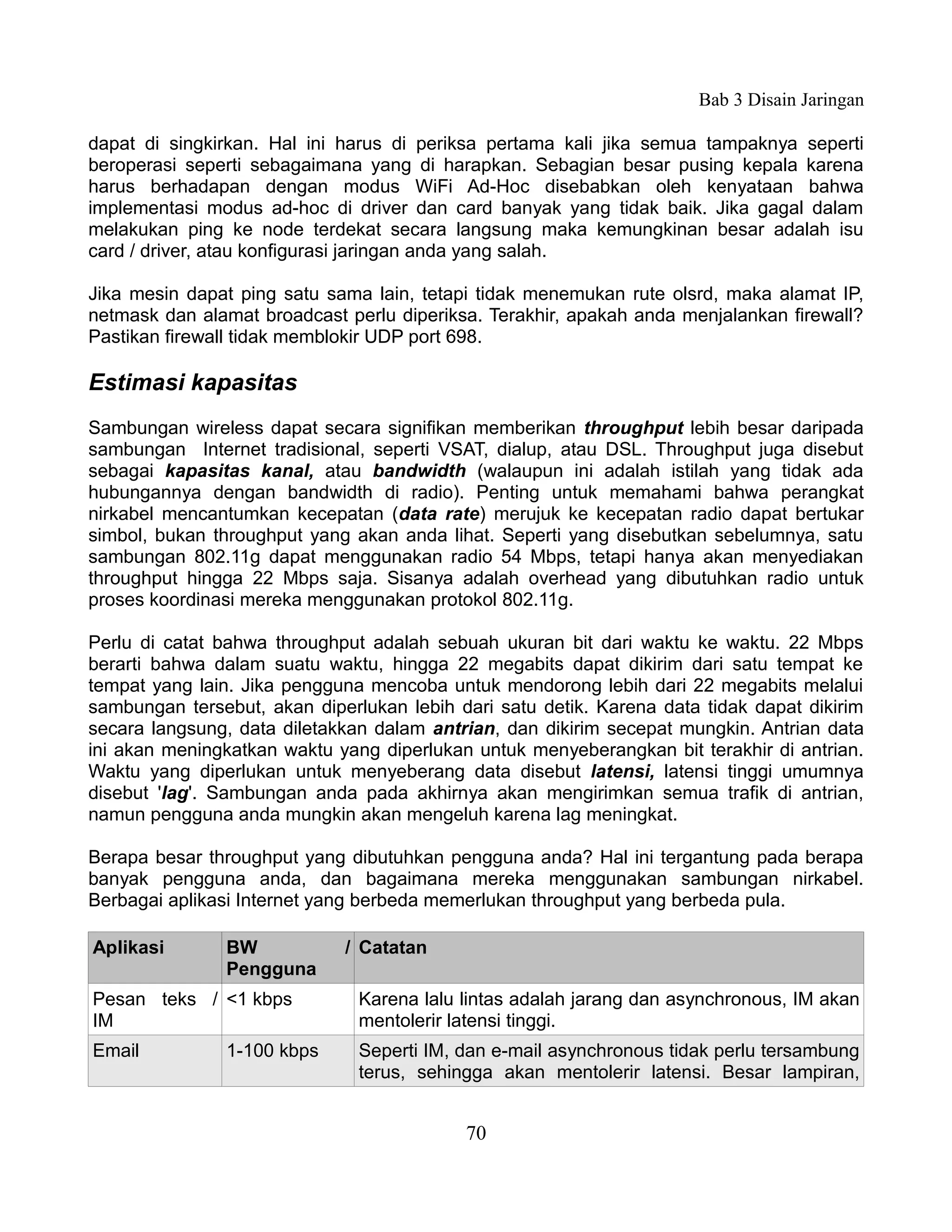 Bab 3 Disain Jaringan

dapat di singkirkan. Hal ini harus di periksa pertama kali jika semua tampaknya seperti
beroperasi seperti sebagaimana yang di harapkan. Sebagian besar pusing kepala karena
harus berhadapan dengan modus WiFi Ad-Hoc disebabkan oleh kenyataan bahwa
implementasi modus ad-hoc di driver dan card banyak yang tidak baik. Jika gagal dalam
melakukan ping ke node terdekat secara langsung maka kemungkinan besar adalah isu
card / driver, atau konfigurasi jaringan anda yang salah.

Jika mesin dapat ping satu sama lain, tetapi tidak menemukan rute olsrd, maka alamat IP,
netmask dan alamat broadcast perlu diperiksa. Terakhir, apakah anda menjalankan firewall?
Pastikan firewall tidak memblokir UDP port 698.

Estimasi kapasitas
Sambungan wireless dapat secara signifikan memberikan throughput lebih besar daripada
sambungan Internet tradisional, seperti VSAT, dialup, atau DSL. Throughput juga disebut
sebagai kapasitas kanal, atau bandwidth (walaupun ini adalah istilah yang tidak ada
hubungannya dengan bandwidth di radio). Penting untuk memahami bahwa perangkat
nirkabel mencantumkan kecepatan (data rate) merujuk ke kecepatan radio dapat bertukar
simbol, bukan throughput yang akan anda lihat. Seperti yang disebutkan sebelumnya, satu
sambungan 802.11g dapat menggunakan radio 54 Mbps, tetapi hanya akan menyediakan
throughput hingga 22 Mbps saja. Sisanya adalah overhead yang dibutuhkan radio untuk
proses koordinasi mereka menggunakan protokol 802.11g.

Perlu di catat bahwa throughput adalah sebuah ukuran bit dari waktu ke waktu. 22 Mbps
berarti bahwa dalam suatu waktu, hingga 22 megabits dapat dikirim dari satu tempat ke
tempat yang lain. Jika pengguna mencoba untuk mendorong lebih dari 22 megabits melalui
sambungan tersebut, akan diperlukan lebih dari satu detik. Karena data tidak dapat dikirim
secara langsung, data diletakkan dalam antrian, dan dikirim secepat mungkin. Antrian data
ini akan meningkatkan waktu yang diperlukan untuk menyeberangkan bit terakhir di antrian.
Waktu yang diperlukan untuk menyeberang data disebut latensi, latensi tinggi umumnya
disebut 'lag'. Sambungan anda pada akhirnya akan mengirimkan semua trafik di antrian,
namun pengguna anda mungkin akan mengeluh karena lag meningkat.

Berapa besar throughput yang dibutuhkan pengguna anda? Hal ini tergantung pada berapa
banyak pengguna anda, dan bagaimana mereka menggunakan sambungan nirkabel.
Berbagai aplikasi Internet yang berbeda memerlukan throughput yang berbeda pula.

Aplikasi        BW           / Catatan
                Pengguna
Pesan teks / <1 kbps           Karena lalu lintas adalah jarang dan asynchronous, IM akan
IM                             mentolerir latensi tinggi.
Email           1-100 kbps     Seperti IM, dan e-mail asynchronous tidak perlu tersambung
                               terus, sehingga akan mentolerir latensi. Besar lampiran,


                                           70
 