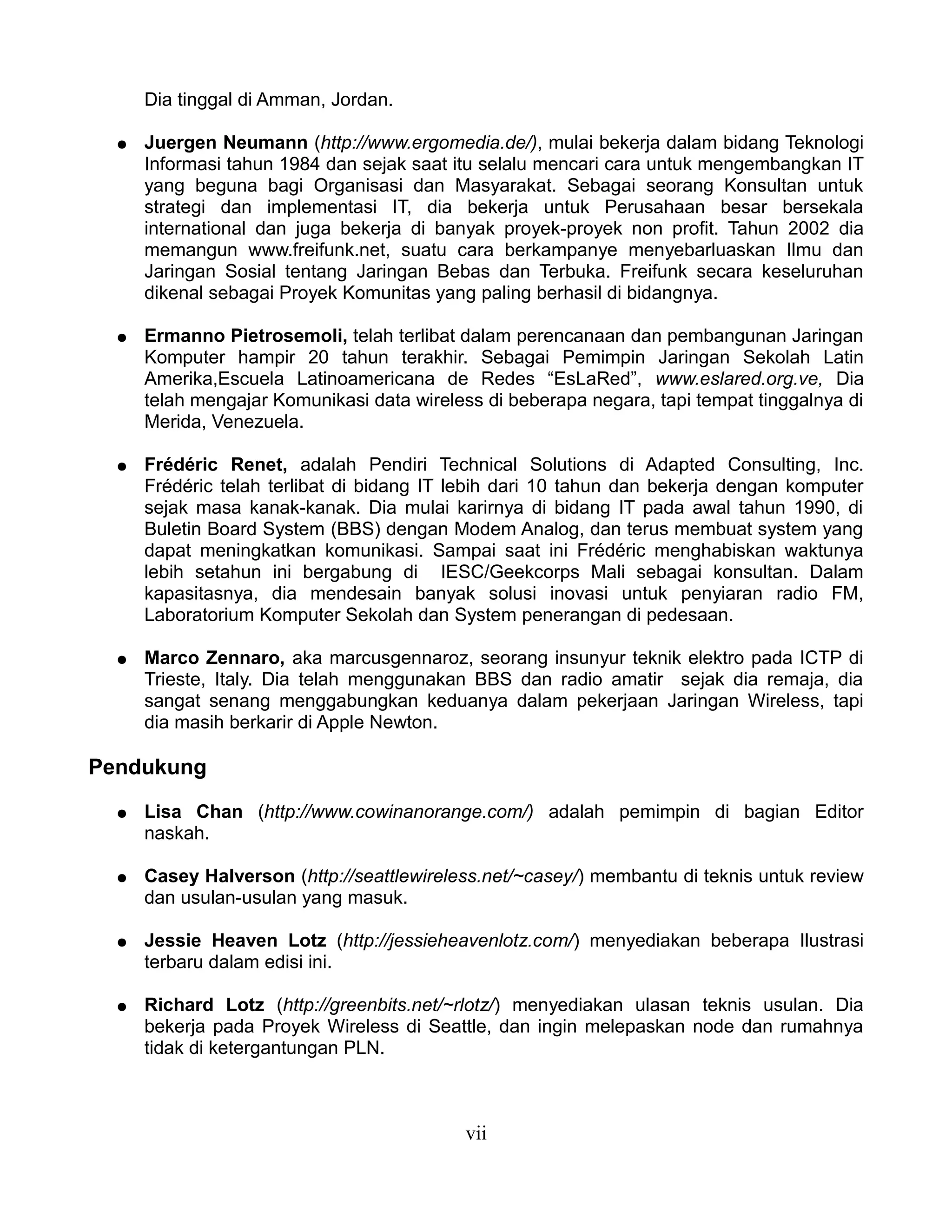Dia tinggal di Amman, Jordan.

  ●   Juergen Neumann (http://www.ergomedia.de/), mulai bekerja dalam bidang Teknologi
      Informasi tahun 1984 dan sejak saat itu selalu mencari cara untuk mengembangkan IT
      yang beguna bagi Organisasi dan Masyarakat. Sebagai seorang Konsultan untuk
      strategi dan implementasi IT, dia bekerja untuk Perusahaan besar bersekala
      international dan juga bekerja di banyak proyek-proyek non profit. Tahun 2002 dia
      memangun www.freifunk.net, suatu cara berkampanye menyebarluaskan Ilmu dan
      Jaringan Sosial tentang Jaringan Bebas dan Terbuka. Freifunk secara keseluruhan
      dikenal sebagai Proyek Komunitas yang paling berhasil di bidangnya.

  ●   Ermanno Pietrosemoli, telah terlibat dalam perencanaan dan pembangunan Jaringan
      Komputer hampir 20 tahun terakhir. Sebagai Pemimpin Jaringan Sekolah Latin
      Amerika,Escuela Latinoamericana de Redes “EsLaRed”, www.eslared.org.ve, Dia
      telah mengajar Komunikasi data wireless di beberapa negara, tapi tempat tinggalnya di
      Merida, Venezuela.

  ●   Frédéric Renet, adalah Pendiri Technical Solutions di Adapted Consulting, Inc.
      Frédéric telah terlibat di bidang IT lebih dari 10 tahun dan bekerja dengan komputer
      sejak masa kanak-kanak. Dia mulai karirnya di bidang IT pada awal tahun 1990, di
      Buletin Board System (BBS) dengan Modem Analog, dan terus membuat system yang
      dapat meningkatkan komunikasi. Sampai saat ini Frédéric menghabiskan waktunya
      lebih setahun ini bergabung di IESC/Geekcorps Mali sebagai konsultan. Dalam
      kapasitasnya, dia mendesain banyak solusi inovasi untuk penyiaran radio FM,
      Laboratorium Komputer Sekolah dan System penerangan di pedesaan.

  ●   Marco Zennaro, aka marcusgennaroz, seorang insunyur teknik elektro pada ICTP di
      Trieste, Italy. Dia telah menggunakan BBS dan radio amatir sejak dia remaja, dia
      sangat senang menggabungkan keduanya dalam pekerjaan Jaringan Wireless, tapi
      dia masih berkarir di Apple Newton.

Pendukung

  ●   Lisa Chan (http://www.cowinanorange.com/) adalah pemimpin di bagian Editor
      naskah.

  ●   Casey Halverson (http://seattlewireless.net/~casey/) membantu di teknis untuk review
      dan usulan-usulan yang masuk.

  ●   Jessie Heaven Lotz (http://jessieheavenlotz.com/) menyediakan beberapa Ilustrasi
      terbaru dalam edisi ini.

  ●   Richard Lotz (http://greenbits.net/~rlotz/) menyediakan ulasan teknis usulan. Dia
      bekerja pada Proyek Wireless di Seattle, dan ingin melepaskan node dan rumahnya
      tidak di ketergantungan PLN.



                                           vii
 
