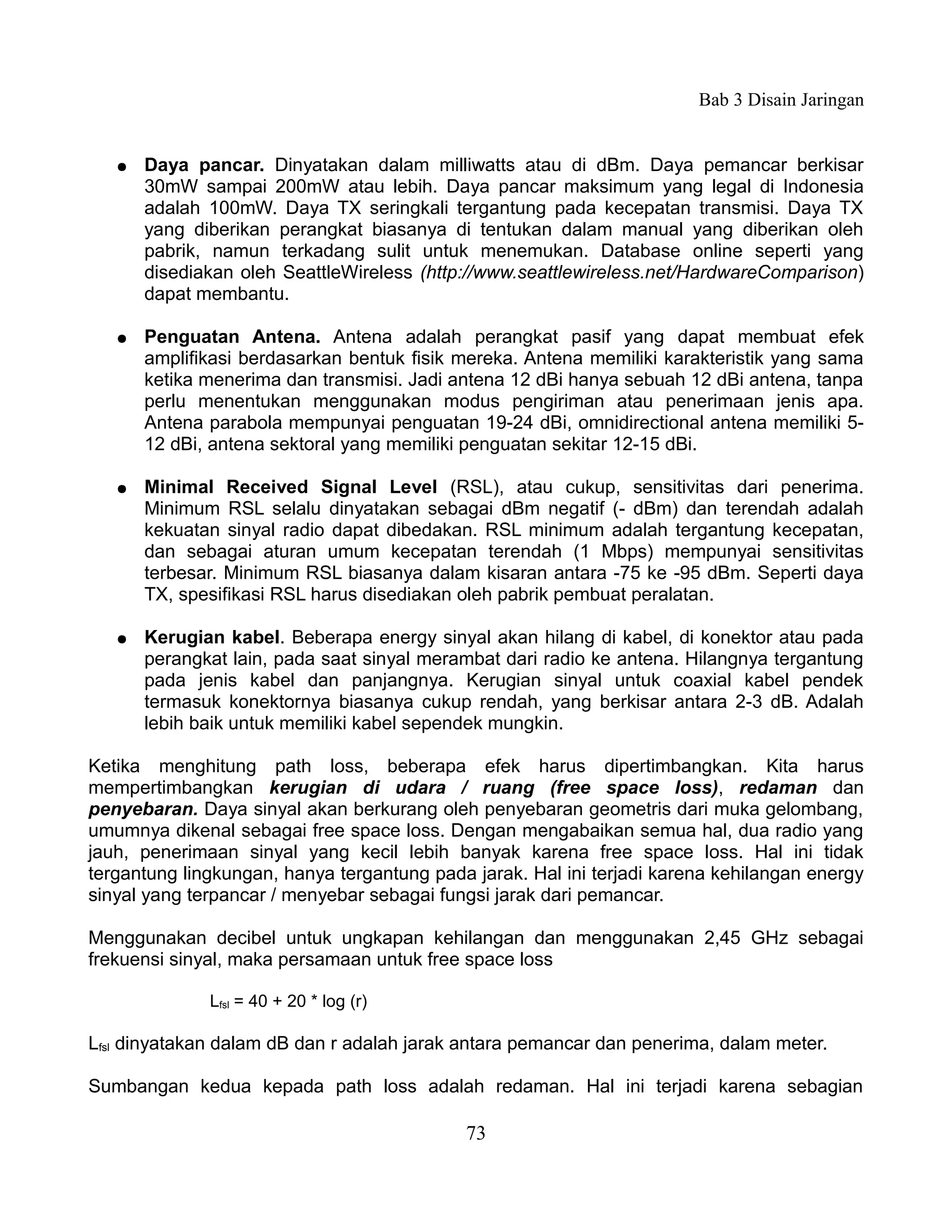 Bab 3 Disain Jaringan


   ●   Daya pancar. Dinyatakan dalam milliwatts atau di dBm. Daya pemancar berkisar
       30mW sampai 200mW atau lebih. Daya pancar maksimum yang legal di Indonesia
       adalah 100mW. Daya TX seringkali tergantung pada kecepatan transmisi. Daya TX
       yang diberikan perangkat biasanya di tentukan dalam manual yang diberikan oleh
       pabrik, namun terkadang sulit untuk menemukan. Database online seperti yang
       disediakan oleh SeattleWireless (http://www.seattlewireless.net/HardwareComparison)
       dapat membantu.

   ●   Penguatan Antena. Antena adalah perangkat pasif yang dapat membuat efek
       amplifikasi berdasarkan bentuk fisik mereka. Antena memiliki karakteristik yang sama
       ketika menerima dan transmisi. Jadi antena 12 dBi hanya sebuah 12 dBi antena, tanpa
       perlu menentukan menggunakan modus pengiriman atau penerimaan jenis apa.
       Antena parabola mempunyai penguatan 19-24 dBi, omnidirectional antena memiliki 5-
       12 dBi, antena sektoral yang memiliki penguatan sekitar 12-15 dBi.

   ●   Minimal Received Signal Level (RSL), atau cukup, sensitivitas dari penerima.
       Minimum RSL selalu dinyatakan sebagai dBm negatif (- dBm) dan terendah adalah
       kekuatan sinyal radio dapat dibedakan. RSL minimum adalah tergantung kecepatan,
       dan sebagai aturan umum kecepatan terendah (1 Mbps) mempunyai sensitivitas
       terbesar. Minimum RSL biasanya dalam kisaran antara -75 ke -95 dBm. Seperti daya
       TX, spesifikasi RSL harus disediakan oleh pabrik pembuat peralatan.

   ●   Kerugian kabel. Beberapa energy sinyal akan hilang di kabel, di konektor atau pada
       perangkat lain, pada saat sinyal merambat dari radio ke antena. Hilangnya tergantung
       pada jenis kabel dan panjangnya. Kerugian sinyal untuk coaxial kabel pendek
       termasuk konektornya biasanya cukup rendah, yang berkisar antara 2-3 dB. Adalah
       lebih baik untuk memiliki kabel sependek mungkin.

Ketika menghitung path loss, beberapa efek harus dipertimbangkan. Kita harus
mempertimbangkan kerugian di udara / ruang (free space loss), redaman dan
penyebaran. Daya sinyal akan berkurang oleh penyebaran geometris dari muka gelombang,
umumnya dikenal sebagai free space loss. Dengan mengabaikan semua hal, dua radio yang
jauh, penerimaan sinyal yang kecil lebih banyak karena free space loss. Hal ini tidak
tergantung lingkungan, hanya tergantung pada jarak. Hal ini terjadi karena kehilangan energy
sinyal yang terpancar / menyebar sebagai fungsi jarak dari pemancar.

Menggunakan decibel untuk ungkapan kehilangan dan menggunakan 2,45 GHz sebagai
frekuensi sinyal, maka persamaan untuk free space loss

              Lfsl = 40 + 20 * log (r)

Lfsl dinyatakan dalam dB dan r adalah jarak antara pemancar dan penerima, dalam meter.

Sumbangan kedua kepada path loss adalah redaman. Hal ini terjadi karena sebagian

                                            73
 