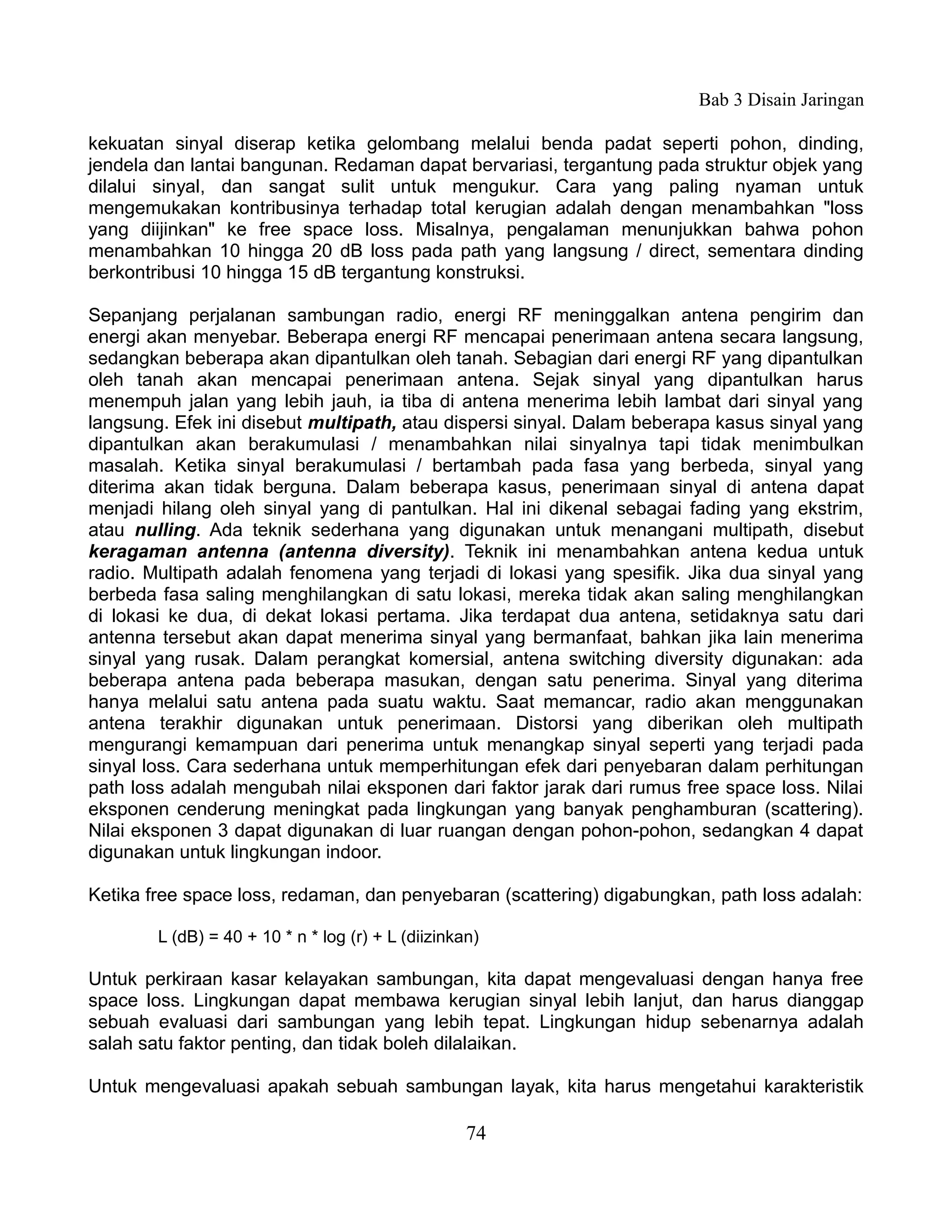 Bab 3 Disain Jaringan

kekuatan sinyal diserap ketika gelombang melalui benda padat seperti pohon, dinding,
jendela dan lantai bangunan. Redaman dapat bervariasi, tergantung pada struktur objek yang
dilalui sinyal, dan sangat sulit untuk mengukur. Cara yang paling nyaman untuk
mengemukakan kontribusinya terhadap total kerugian adalah dengan menambahkan "loss
yang diijinkan" ke free space loss. Misalnya, pengalaman menunjukkan bahwa pohon
menambahkan 10 hingga 20 dB loss pada path yang langsung / direct, sementara dinding
berkontribusi 10 hingga 15 dB tergantung konstruksi.

Sepanjang perjalanan sambungan radio, energi RF meninggalkan antena pengirim dan
energi akan menyebar. Beberapa energi RF mencapai penerimaan antena secara langsung,
sedangkan beberapa akan dipantulkan oleh tanah. Sebagian dari energi RF yang dipantulkan
oleh tanah akan mencapai penerimaan antena. Sejak sinyal yang dipantulkan harus
menempuh jalan yang lebih jauh, ia tiba di antena menerima lebih lambat dari sinyal yang
langsung. Efek ini disebut multipath, atau dispersi sinyal. Dalam beberapa kasus sinyal yang
dipantulkan akan berakumulasi / menambahkan nilai sinyalnya tapi tidak menimbulkan
masalah. Ketika sinyal berakumulasi / bertambah pada fasa yang berbeda, sinyal yang
diterima akan tidak berguna. Dalam beberapa kasus, penerimaan sinyal di antena dapat
menjadi hilang oleh sinyal yang di pantulkan. Hal ini dikenal sebagai fading yang ekstrim,
atau nulling. Ada teknik sederhana yang digunakan untuk menangani multipath, disebut
keragaman antenna (antenna diversity). Teknik ini menambahkan antena kedua untuk
radio. Multipath adalah fenomena yang terjadi di lokasi yang spesifik. Jika dua sinyal yang
berbeda fasa saling menghilangkan di satu lokasi, mereka tidak akan saling menghilangkan
di lokasi ke dua, di dekat lokasi pertama. Jika terdapat dua antena, setidaknya satu dari
antenna tersebut akan dapat menerima sinyal yang bermanfaat, bahkan jika lain menerima
sinyal yang rusak. Dalam perangkat komersial, antena switching diversity digunakan: ada
beberapa antena pada beberapa masukan, dengan satu penerima. Sinyal yang diterima
hanya melalui satu antena pada suatu waktu. Saat memancar, radio akan menggunakan
antena terakhir digunakan untuk penerimaan. Distorsi yang diberikan oleh multipath
mengurangi kemampuan dari penerima untuk menangkap sinyal seperti yang terjadi pada
sinyal loss. Cara sederhana untuk memperhitungan efek dari penyebaran dalam perhitungan
path loss adalah mengubah nilai eksponen dari faktor jarak dari rumus free space loss. Nilai
eksponen cenderung meningkat pada lingkungan yang banyak penghamburan (scattering).
Nilai eksponen 3 dapat digunakan di luar ruangan dengan pohon-pohon, sedangkan 4 dapat
digunakan untuk lingkungan indoor.

Ketika free space loss, redaman, dan penyebaran (scattering) digabungkan, path loss adalah:

        L (dB) = 40 + 10 * n * log (r) + L (diizinkan)

Untuk perkiraan kasar kelayakan sambungan, kita dapat mengevaluasi dengan hanya free
space loss. Lingkungan dapat membawa kerugian sinyal lebih lanjut, dan harus dianggap
sebuah evaluasi dari sambungan yang lebih tepat. Lingkungan hidup sebenarnya adalah
salah satu faktor penting, dan tidak boleh dilalaikan.

Untuk mengevaluasi apakah sebuah sambungan layak, kita harus mengetahui karakteristik

                                                    74
 