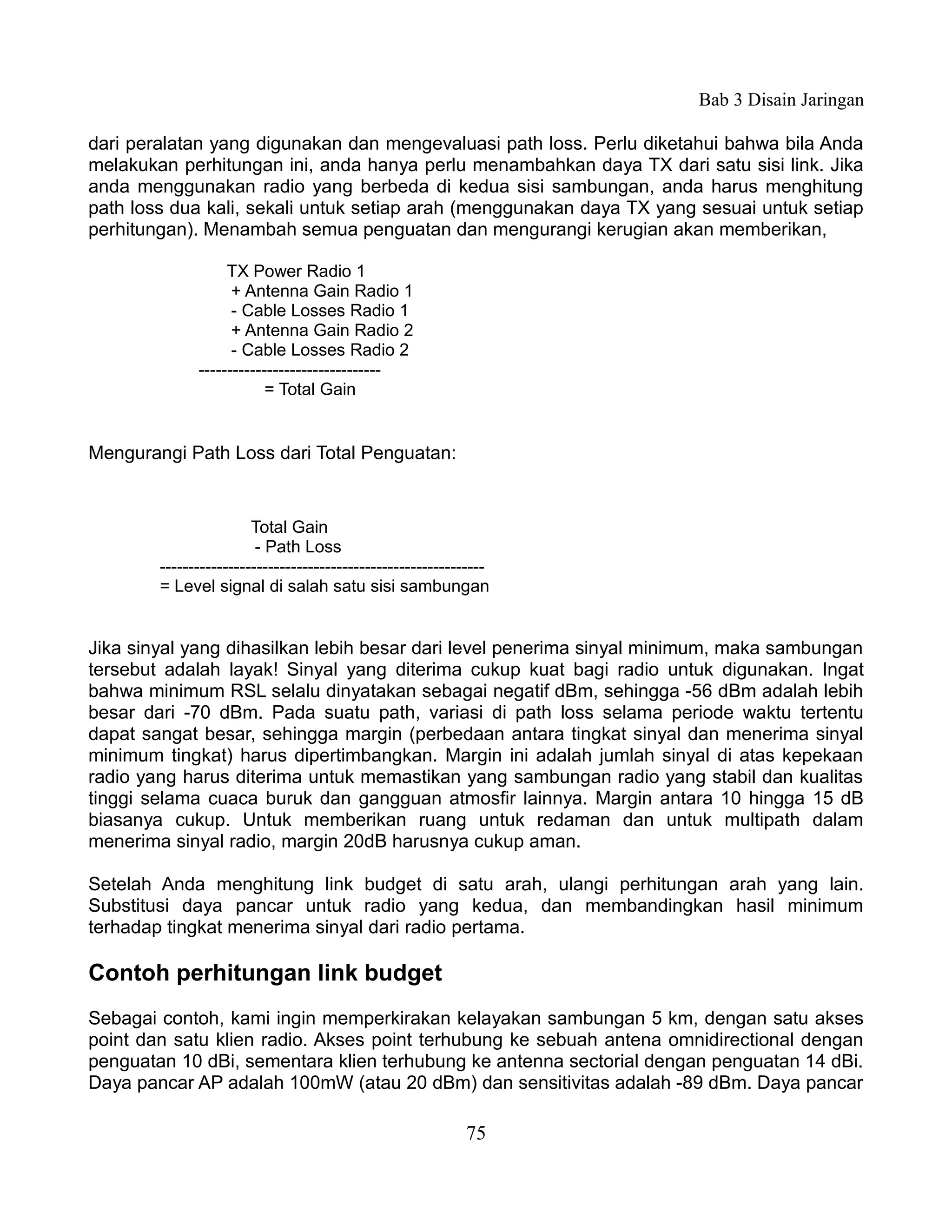 Bab 3 Disain Jaringan

dari peralatan yang digunakan dan mengevaluasi path loss. Perlu diketahui bahwa bila Anda
melakukan perhitungan ini, anda hanya perlu menambahkan daya TX dari satu sisi link. Jika
anda menggunakan radio yang berbeda di kedua sisi sambungan, anda harus menghitung
path loss dua kali, sekali untuk setiap arah (menggunakan daya TX yang sesuai untuk setiap
perhitungan). Menambah semua penguatan dan mengurangi kerugian akan memberikan,

                   TX Power Radio 1
                    + Antenna Gain Radio 1
                    - Cable Losses Radio 1
                    + Antenna Gain Radio 2
                    - Cable Losses Radio 2
              --------------------------------
                          = Total Gain


Mengurangi Path Loss dari Total Penguatan:


                        Total Gain
                         - Path Loss
        ---------------------------------------------------------
        = Level signal di salah satu sisi sambungan


Jika sinyal yang dihasilkan lebih besar dari level penerima sinyal minimum, maka sambungan
tersebut adalah layak! Sinyal yang diterima cukup kuat bagi radio untuk digunakan. Ingat
bahwa minimum RSL selalu dinyatakan sebagai negatif dBm, sehingga -56 dBm adalah lebih
besar dari -70 dBm. Pada suatu path, variasi di path loss selama periode waktu tertentu
dapat sangat besar, sehingga margin (perbedaan antara tingkat sinyal dan menerima sinyal
minimum tingkat) harus dipertimbangkan. Margin ini adalah jumlah sinyal di atas kepekaan
radio yang harus diterima untuk memastikan yang sambungan radio yang stabil dan kualitas
tinggi selama cuaca buruk dan gangguan atmosfir lainnya. Margin antara 10 hingga 15 dB
biasanya cukup. Untuk memberikan ruang untuk redaman dan untuk multipath dalam
menerima sinyal radio, margin 20dB harusnya cukup aman.

Setelah Anda menghitung link budget di satu arah, ulangi perhitungan arah yang lain.
Substitusi daya pancar untuk radio yang kedua, dan membandingkan hasil minimum
terhadap tingkat menerima sinyal dari radio pertama.

Contoh perhitungan link budget
Sebagai contoh, kami ingin memperkirakan kelayakan sambungan 5 km, dengan satu akses
point dan satu klien radio. Akses point terhubung ke sebuah antena omnidirectional dengan
penguatan 10 dBi, sementara klien terhubung ke antenna sectorial dengan penguatan 14 dBi.
Daya pancar AP adalah 100mW (atau 20 dBm) dan sensitivitas adalah -89 dBm. Daya pancar

                                                            75
 