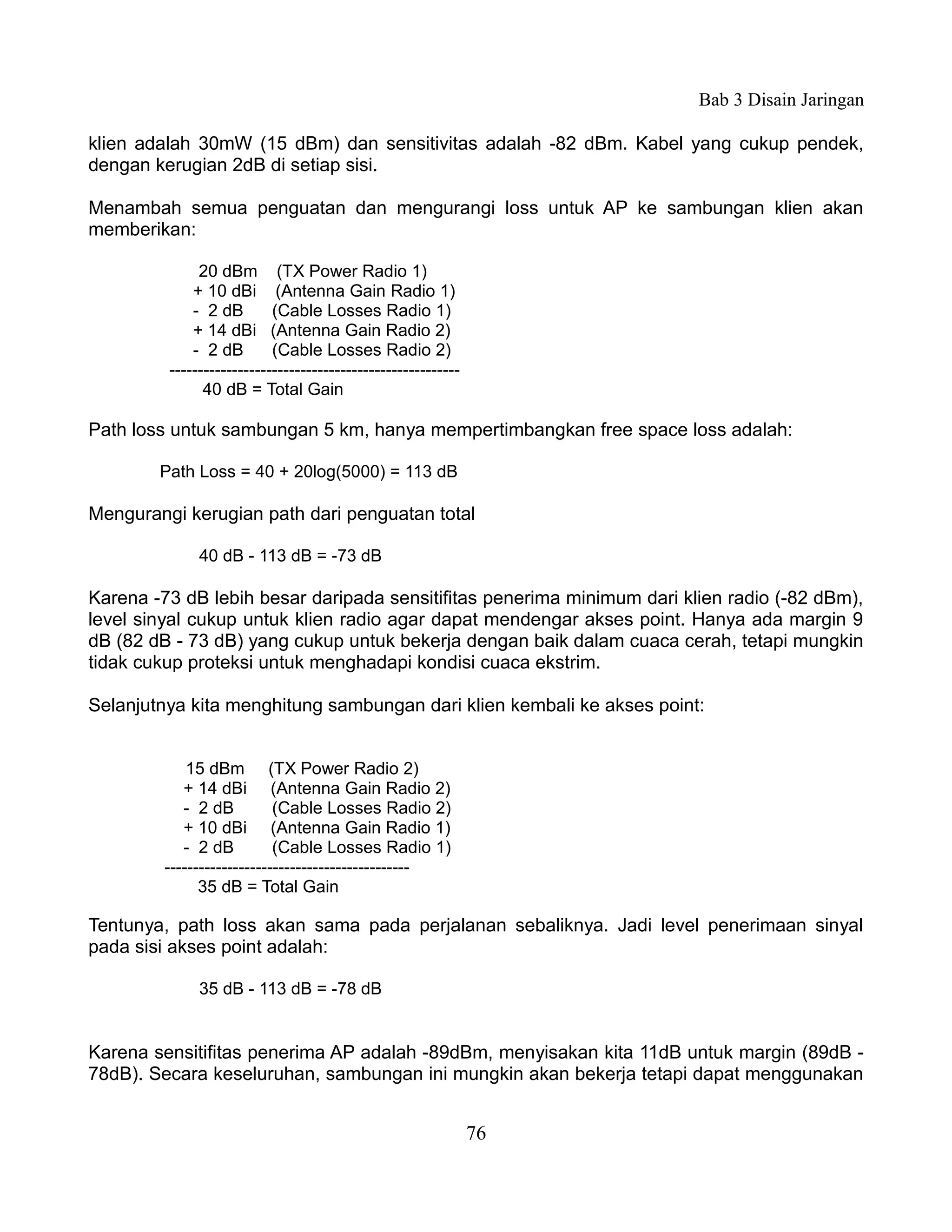 Bab 3 Disain Jaringan

klien adalah 30mW (15 dBm) dan sensitivitas adalah -82 dBm. Kabel yang cukup pendek,
dengan kerugian 2dB di setiap sisi.

Menambah semua penguatan dan mengurangi loss untuk AP ke sambungan klien akan
memberikan:

              20 dBm (TX Power Radio 1)
             + 10 dBi (Antenna Gain Radio 1)
             - 2 dB        (Cable Losses Radio 1)
             + 14 dBi (Antenna Gain Radio 2)
             - 2 dB        (Cable Losses Radio 2)
         ---------------------------------------------------
               40 dB = Total Gain

Path loss untuk sambungan 5 km, hanya mempertimbangkan free space loss adalah:

        Path Loss = 40 + 20log(5000) = 113 dB

Mengurangi kerugian path dari penguatan total

              40 dB - 113 dB = -73 dB

Karena -73 dB lebih besar daripada sensitifitas penerima minimum dari klien radio (-82 dBm),
level sinyal cukup untuk klien radio agar dapat mendengar akses point. Hanya ada margin 9
dB (82 dB - 73 dB) yang cukup untuk bekerja dengan baik dalam cuaca cerah, tetapi mungkin
tidak cukup proteksi untuk menghadapi kondisi cuaca ekstrim.

Selanjutnya kita menghitung sambungan dari klien kembali ke akses point:


             15 dBm (TX Power Radio 2)
            + 14 dBi (Antenna Gain Radio 2)
            - 2 dB          (Cable Losses Radio 2)
            + 10 dBi (Antenna Gain Radio 1)
            - 2 dB          (Cable Losses Radio 1)
         -------------------------------------------
               35 dB = Total Gain

Tentunya, path loss akan sama pada perjalanan sebaliknya. Jadi level penerimaan sinyal
pada sisi akses point adalah:

              35 dB - 113 dB = -78 dB


Karena sensitifitas penerima AP adalah -89dBm, menyisakan kita 11dB untuk margin (89dB -
78dB). Secara keseluruhan, sambungan ini mungkin akan bekerja tetapi dapat menggunakan


                                                               76
 