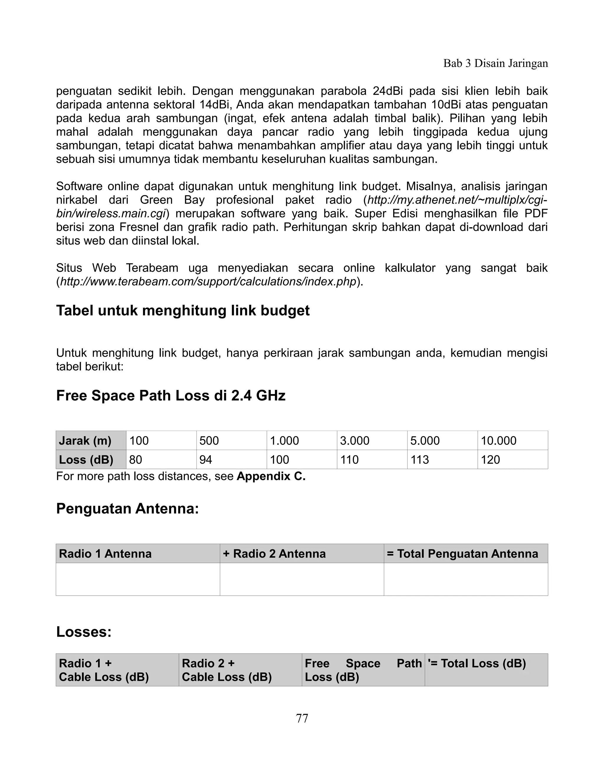 Bab 3 Disain Jaringan

penguatan sedikit lebih. Dengan menggunakan parabola 24dBi pada sisi klien lebih baik
daripada antenna sektoral 14dBi, Anda akan mendapatkan tambahan 10dBi atas penguatan
pada kedua arah sambungan (ingat, efek antena adalah timbal balik). Pilihan yang lebih
mahal adalah menggunakan daya pancar radio yang lebih tinggipada kedua ujung
sambungan, tetapi dicatat bahwa menambahkan amplifier atau daya yang lebih tinggi untuk
sebuah sisi umumnya tidak membantu keseluruhan kualitas sambungan.

Software online dapat digunakan untuk menghitung link budget. Misalnya, analisis jaringan
nirkabel dari Green Bay profesional paket radio (http://my.athenet.net/~multiplx/cgi-
bin/wireless.main.cgi) merupakan software yang baik. Super Edisi menghasilkan file PDF
berisi zona Fresnel dan grafik radio path. Perhitungan skrip bahkan dapat di-download dari
situs web dan diinstal lokal.

Situs Web Terabeam uga menyediakan secara online kalkulator yang sangat baik
(http://www.terabeam.com/support/calculations/index.php).

Tabel untuk menghitung link budget

Untuk menghitung link budget, hanya perkiraan jarak sambungan anda, kemudian mengisi
tabel berikut:

Free Space Path Loss di 2.4 GHz

Jarak (m)    100          500          1.000        3.000       5.000          10.000
Loss (dB) 80               94         100           110         113            120
For more path loss distances, see Appendix C.

Penguatan Antenna:

Radio 1 Antenna                 + Radio 2 Antenna           = Total Penguatan Antenna




Losses:

Radio 1 +             Radio 2 +                Free Space     Path '= Total Loss (dB)
Cable Loss (dB)       Cable Loss (dB)          Loss (dB)


                                            77
 
