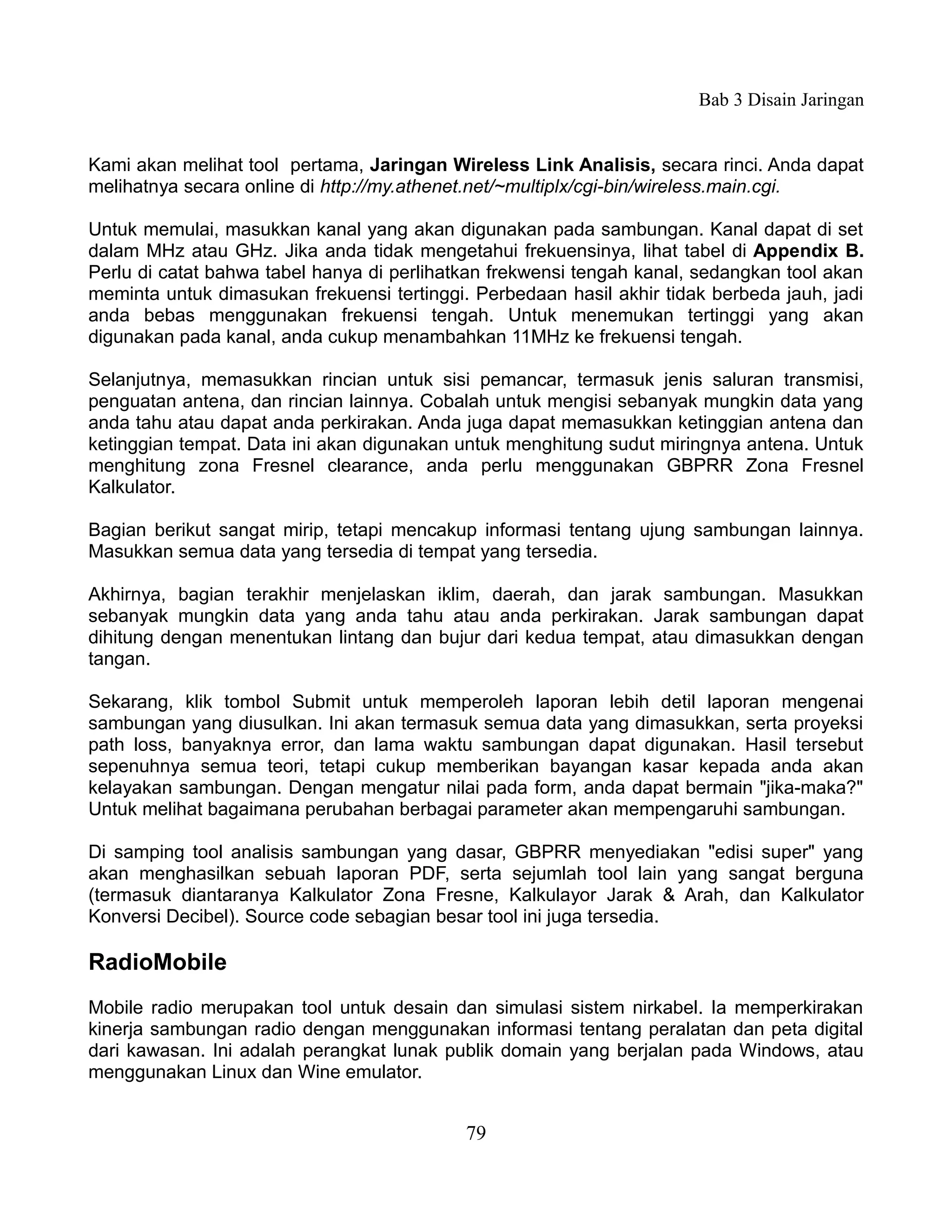Bab 3 Disain Jaringan


Kami akan melihat tool pertama, Jaringan Wireless Link Analisis, secara rinci. Anda dapat
melihatnya secara online di http://my.athenet.net/~multiplx/cgi-bin/wireless.main.cgi.

Untuk memulai, masukkan kanal yang akan digunakan pada sambungan. Kanal dapat di set
dalam MHz atau GHz. Jika anda tidak mengetahui frekuensinya, lihat tabel di Appendix B.
Perlu di catat bahwa tabel hanya di perlihatkan frekwensi tengah kanal, sedangkan tool akan
meminta untuk dimasukan frekuensi tertinggi. Perbedaan hasil akhir tidak berbeda jauh, jadi
anda bebas menggunakan frekuensi tengah. Untuk menemukan tertinggi yang akan
digunakan pada kanal, anda cukup menambahkan 11MHz ke frekuensi tengah.

Selanjutnya, memasukkan rincian untuk sisi pemancar, termasuk jenis saluran transmisi,
penguatan antena, dan rincian lainnya. Cobalah untuk mengisi sebanyak mungkin data yang
anda tahu atau dapat anda perkirakan. Anda juga dapat memasukkan ketinggian antena dan
ketinggian tempat. Data ini akan digunakan untuk menghitung sudut miringnya antena. Untuk
menghitung zona Fresnel clearance, anda perlu menggunakan GBPRR Zona Fresnel
Kalkulator.

Bagian berikut sangat mirip, tetapi mencakup informasi tentang ujung sambungan lainnya.
Masukkan semua data yang tersedia di tempat yang tersedia.

Akhirnya, bagian terakhir menjelaskan iklim, daerah, dan jarak sambungan. Masukkan
sebanyak mungkin data yang anda tahu atau anda perkirakan. Jarak sambungan dapat
dihitung dengan menentukan lintang dan bujur dari kedua tempat, atau dimasukkan dengan
tangan.

Sekarang, klik tombol Submit untuk memperoleh laporan lebih detil laporan mengenai
sambungan yang diusulkan. Ini akan termasuk semua data yang dimasukkan, serta proyeksi
path loss, banyaknya error, dan lama waktu sambungan dapat digunakan. Hasil tersebut
sepenuhnya semua teori, tetapi cukup memberikan bayangan kasar kepada anda akan
kelayakan sambungan. Dengan mengatur nilai pada form, anda dapat bermain "jika-maka?"
Untuk melihat bagaimana perubahan berbagai parameter akan mempengaruhi sambungan.

Di samping tool analisis sambungan yang dasar, GBPRR menyediakan "edisi super" yang
akan menghasilkan sebuah laporan PDF, serta sejumlah tool lain yang sangat berguna
(termasuk diantaranya Kalkulator Zona Fresne, Kalkulayor Jarak & Arah, dan Kalkulator
Konversi Decibel). Source code sebagian besar tool ini juga tersedia.

RadioMobile
Mobile radio merupakan tool untuk desain dan simulasi sistem nirkabel. Ia memperkirakan
kinerja sambungan radio dengan menggunakan informasi tentang peralatan dan peta digital
dari kawasan. Ini adalah perangkat lunak publik domain yang berjalan pada Windows, atau
menggunakan Linux dan Wine emulator.


                                            79
 