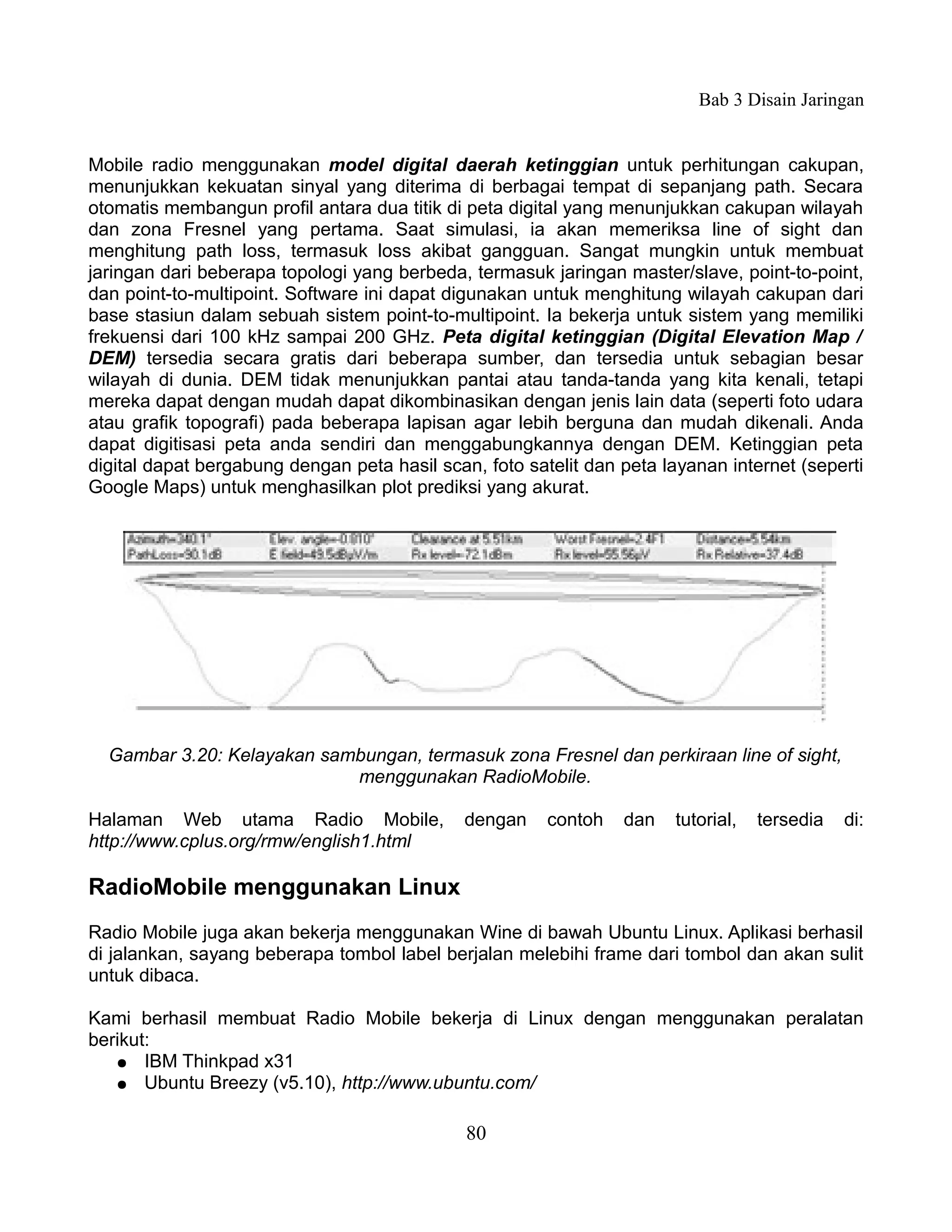 Bab 3 Disain Jaringan


Mobile radio menggunakan model digital daerah ketinggian untuk perhitungan cakupan,
menunjukkan kekuatan sinyal yang diterima di berbagai tempat di sepanjang path. Secara
otomatis membangun profil antara dua titik di peta digital yang menunjukkan cakupan wilayah
dan zona Fresnel yang pertama. Saat simulasi, ia akan memeriksa line of sight dan
menghitung path loss, termasuk loss akibat gangguan. Sangat mungkin untuk membuat
jaringan dari beberapa topologi yang berbeda, termasuk jaringan master/slave, point-to-point,
dan point-to-multipoint. Software ini dapat digunakan untuk menghitung wilayah cakupan dari
base stasiun dalam sebuah sistem point-to-multipoint. Ia bekerja untuk sistem yang memiliki
frekuensi dari 100 kHz sampai 200 GHz. Peta digital ketinggian (Digital Elevation Map /
DEM) tersedia secara gratis dari beberapa sumber, dan tersedia untuk sebagian besar
wilayah di dunia. DEM tidak menunjukkan pantai atau tanda-tanda yang kita kenali, tetapi
mereka dapat dengan mudah dapat dikombinasikan dengan jenis lain data (seperti foto udara
atau grafik topografi) pada beberapa lapisan agar lebih berguna dan mudah dikenali. Anda
dapat digitisasi peta anda sendiri dan menggabungkannya dengan DEM. Ketinggian peta
digital dapat bergabung dengan peta hasil scan, foto satelit dan peta layanan internet (seperti
Google Maps) untuk menghasilkan plot prediksi yang akurat.




  Gambar 3.20: Kelayakan sambungan, termasuk zona Fresnel dan perkiraan line of sight,
                            menggunakan RadioMobile.

Halaman Web utama Radio Mobile,               dengan    contoh   dan   tutorial,   tersedia   di:
http://www.cplus.org/rmw/english1.html

RadioMobile menggunakan Linux
Radio Mobile juga akan bekerja menggunakan Wine di bawah Ubuntu Linux. Aplikasi berhasil
di jalankan, sayang beberapa tombol label berjalan melebihi frame dari tombol dan akan sulit
untuk dibaca.

Kami berhasil membuat Radio Mobile bekerja di Linux dengan menggunakan peralatan
berikut:
   ● IBM Thinkpad x31
   ● Ubuntu Breezy (v5.10), http://www.ubuntu.com/


                                              80
 