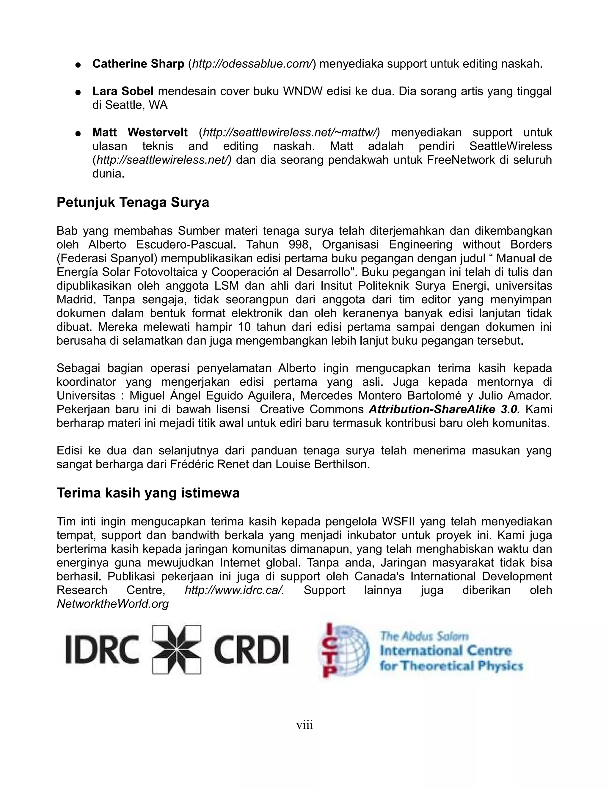 ●   Catherine Sharp (http://odessablue.com/) menyediaka support untuk editing naskah.

   ●   Lara Sobel mendesain cover buku WNDW edisi ke dua. Dia sorang artis yang tinggal
       di Seattle, WA

   ●   Matt Westervelt (http://seattlewireless.net/~mattw/) menyediakan support untuk
       ulasan teknis and editing naskah. Matt adalah pendiri SeattleWireless
       (http://seattlewireless.net/) dan dia seorang pendakwah untuk FreeNetwork di seluruh
       dunia.

Petunjuk Tenaga Surya

Bab yang membahas Sumber materi tenaga surya telah diterjemahkan dan dikembangkan
oleh Alberto Escudero-Pascual. Tahun 998, Organisasi Engineering without Borders
(Federasi Spanyol) mempublikasikan edisi pertama buku pegangan dengan judul “ Manual de
Energía Solar Fotovoltaica y Cooperación al Desarrollo". Buku pegangan ini telah di tulis dan
dipublikasikan oleh anggota LSM dan ahli dari Insitut Politeknik Surya Energi, universitas
Madrid. Tanpa sengaja, tidak seorangpun dari anggota dari tim editor yang menyimpan
dokumen dalam bentuk format elektronik dan oleh keranenya banyak edisi lanjutan tidak
dibuat. Mereka melewati hampir 10 tahun dari edisi pertama sampai dengan dokumen ini
berusaha di selamatkan dan juga mengembangkan lebih lanjut buku pegangan tersebut.

Sebagai bagian operasi penyelamatan Alberto ingin mengucapkan terima kasih kepada
koordinator yang mengerjakan edisi pertama yang asli. Juga kepada mentornya di
Universitas : Miguel Ángel Eguido Aguilera, Mercedes Montero Bartolomé y Julio Amador.
Pekerjaan baru ini di bawah lisensi Creative Commons Attribution-ShareAlike 3.0. Kami
berharap materi ini mejadi titik awal untuk ediri baru termasuk kontribusi baru oleh komunitas.

Edisi ke dua dan selanjutnya dari panduan tenaga surya telah menerima masukan yang
sangat berharga dari Frédéric Renet dan Louise Berthilson.

Terima kasih yang istimewa

Tim inti ingin mengucapkan terima kasih kepada pengelola WSFII yang telah menyediakan
tempat, support dan bandwith berkala yang menjadi inkubator untuk proyek ini. Kami juga
berterima kasih kepada jaringan komunitas dimanapun, yang telah menghabiskan waktu dan
energinya guna mewujudkan Internet global. Tanpa anda, Jaringan masyarakat tidak bisa
berhasil. Publikasi pekerjaan ini juga di support oleh Canada's International Development
Research      Centre,   http://www.idrc.ca/.  Support   lainnya   juga    diberikan  oleh
NetworktheWorld.org




                                             viii
 