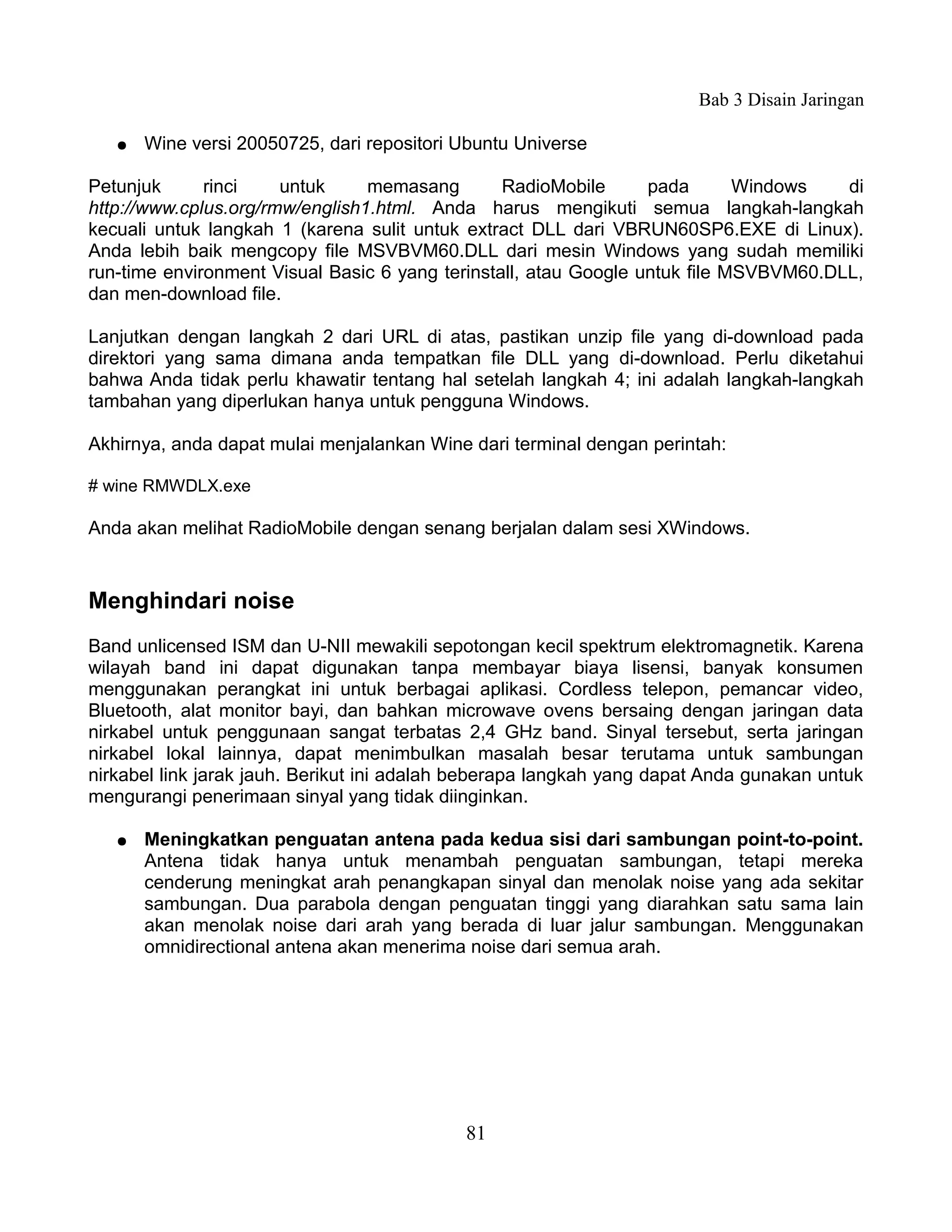 Bab 3 Disain Jaringan

   ●   Wine versi 20050725, dari repositori Ubuntu Universe

Petunjuk      rinci    untuk     memasang        RadioMobile      pada       Windows   di
http://www.cplus.org/rmw/english1.html. Anda harus mengikuti semua langkah-langkah
kecuali untuk langkah 1 (karena sulit untuk extract DLL dari VBRUN60SP6.EXE di Linux).
Anda lebih baik mengcopy file MSVBVM60.DLL dari mesin Windows yang sudah memiliki
run-time environment Visual Basic 6 yang terinstall, atau Google untuk file MSVBVM60.DLL,
dan men-download file.

Lanjutkan dengan langkah 2 dari URL di atas, pastikan unzip file yang di-download pada
direktori yang sama dimana anda tempatkan file DLL yang di-download. Perlu diketahui
bahwa Anda tidak perlu khawatir tentang hal setelah langkah 4; ini adalah langkah-langkah
tambahan yang diperlukan hanya untuk pengguna Windows.

Akhirnya, anda dapat mulai menjalankan Wine dari terminal dengan perintah:

# wine RMWDLX.exe

Anda akan melihat RadioMobile dengan senang berjalan dalam sesi XWindows.


Menghindari noise
Band unlicensed ISM dan U-NII mewakili sepotongan kecil spektrum elektromagnetik. Karena
wilayah band ini dapat digunakan tanpa membayar biaya lisensi, banyak konsumen
menggunakan perangkat ini untuk berbagai aplikasi. Cordless telepon, pemancar video,
Bluetooth, alat monitor bayi, dan bahkan microwave ovens bersaing dengan jaringan data
nirkabel untuk penggunaan sangat terbatas 2,4 GHz band. Sinyal tersebut, serta jaringan
nirkabel lokal lainnya, dapat menimbulkan masalah besar terutama untuk sambungan
nirkabel link jarak jauh. Berikut ini adalah beberapa langkah yang dapat Anda gunakan untuk
mengurangi penerimaan sinyal yang tidak diinginkan.

   ●   Meningkatkan penguatan antena pada kedua sisi dari sambungan point-to-point.
       Antena tidak hanya untuk menambah penguatan sambungan, tetapi mereka
       cenderung meningkat arah penangkapan sinyal dan menolak noise yang ada sekitar
       sambungan. Dua parabola dengan penguatan tinggi yang diarahkan satu sama lain
       akan menolak noise dari arah yang berada di luar jalur sambungan. Menggunakan
       omnidirectional antena akan menerima noise dari semua arah.




                                            81
 