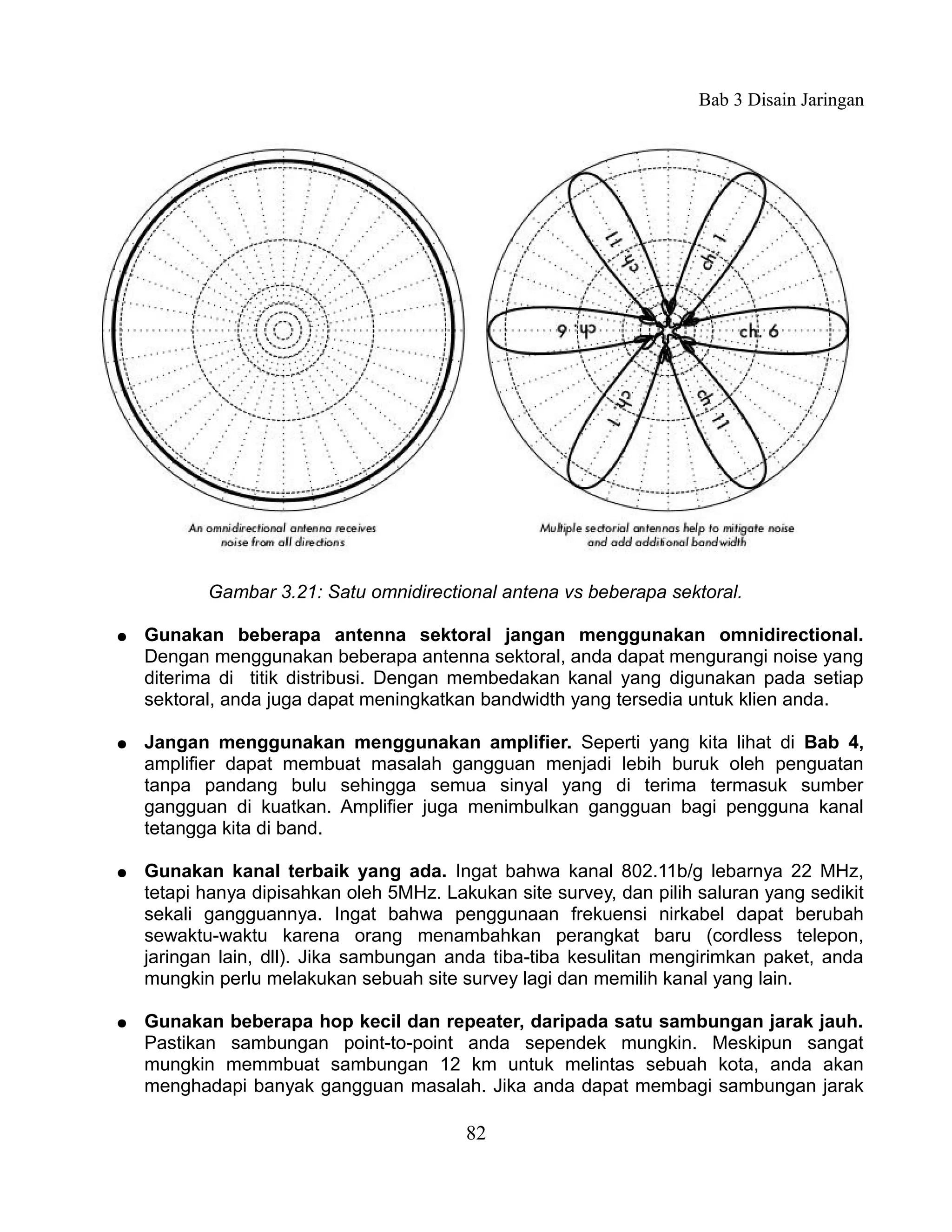 Bab 3 Disain Jaringan




           Gambar 3.21: Satu omnidirectional antena vs beberapa sektoral.

●   Gunakan beberapa antenna sektoral jangan menggunakan omnidirectional.
    Dengan menggunakan beberapa antenna sektoral, anda dapat mengurangi noise yang
    diterima di titik distribusi. Dengan membedakan kanal yang digunakan pada setiap
    sektoral, anda juga dapat meningkatkan bandwidth yang tersedia untuk klien anda.

●   Jangan menggunakan menggunakan amplifier. Seperti yang kita lihat di Bab 4,
    amplifier dapat membuat masalah gangguan menjadi lebih buruk oleh penguatan
    tanpa pandang bulu sehingga semua sinyal yang di terima termasuk sumber
    gangguan di kuatkan. Amplifier juga menimbulkan gangguan bagi pengguna kanal
    tetangga kita di band.

●   Gunakan kanal terbaik yang ada. Ingat bahwa kanal 802.11b/g lebarnya 22 MHz,
    tetapi hanya dipisahkan oleh 5MHz. Lakukan site survey, dan pilih saluran yang sedikit
    sekali gangguannya. Ingat bahwa penggunaan frekuensi nirkabel dapat berubah
    sewaktu-waktu karena orang menambahkan perangkat baru (cordless telepon,
    jaringan lain, dll). Jika sambungan anda tiba-tiba kesulitan mengirimkan paket, anda
    mungkin perlu melakukan sebuah site survey lagi dan memilih kanal yang lain.

●   Gunakan beberapa hop kecil dan repeater, daripada satu sambungan jarak jauh.
    Pastikan sambungan point-to-point anda sependek mungkin. Meskipun sangat
    mungkin memmbuat sambungan 12 km untuk melintas sebuah kota, anda akan
    menghadapi banyak gangguan masalah. Jika anda dapat membagi sambungan jarak

                                          82
 