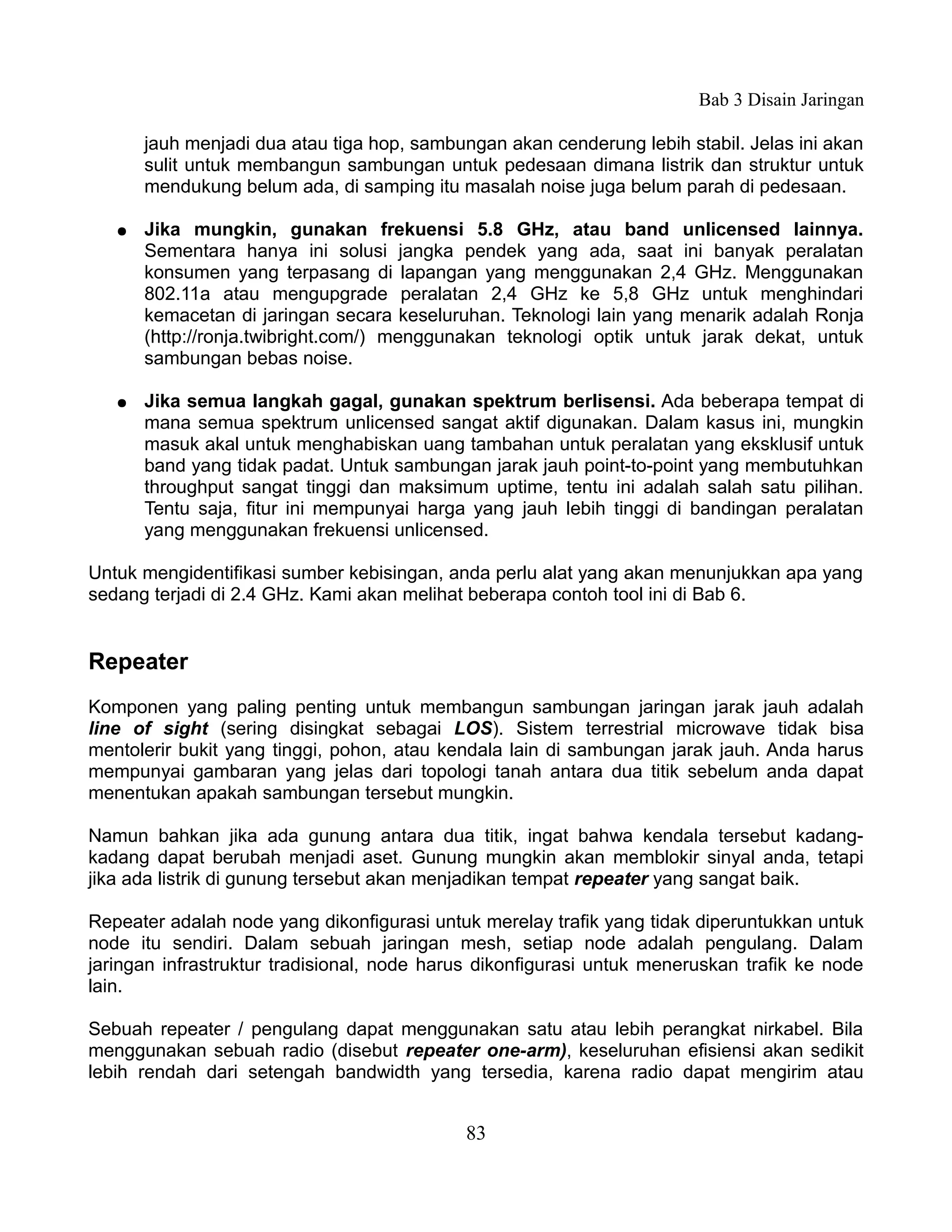 Bab 3 Disain Jaringan

       jauh menjadi dua atau tiga hop, sambungan akan cenderung lebih stabil. Jelas ini akan
       sulit untuk membangun sambungan untuk pedesaan dimana listrik dan struktur untuk
       mendukung belum ada, di samping itu masalah noise juga belum parah di pedesaan.

   ●   Jika mungkin, gunakan frekuensi 5.8 GHz, atau band unlicensed lainnya.
       Sementara hanya ini solusi jangka pendek yang ada, saat ini banyak peralatan
       konsumen yang terpasang di lapangan yang menggunakan 2,4 GHz. Menggunakan
       802.11a atau mengupgrade peralatan 2,4 GHz ke 5,8 GHz untuk menghindari
       kemacetan di jaringan secara keseluruhan. Teknologi lain yang menarik adalah Ronja
       (http://ronja.twibright.com/) menggunakan teknologi optik untuk jarak dekat, untuk
       sambungan bebas noise.

   ●   Jika semua langkah gagal, gunakan spektrum berlisensi. Ada beberapa tempat di
       mana semua spektrum unlicensed sangat aktif digunakan. Dalam kasus ini, mungkin
       masuk akal untuk menghabiskan uang tambahan untuk peralatan yang eksklusif untuk
       band yang tidak padat. Untuk sambungan jarak jauh point-to-point yang membutuhkan
       throughput sangat tinggi dan maksimum uptime, tentu ini adalah salah satu pilihan.
       Tentu saja, fitur ini mempunyai harga yang jauh lebih tinggi di bandingan peralatan
       yang menggunakan frekuensi unlicensed.

Untuk mengidentifikasi sumber kebisingan, anda perlu alat yang akan menunjukkan apa yang
sedang terjadi di 2.4 GHz. Kami akan melihat beberapa contoh tool ini di Bab 6.


Repeater
Komponen yang paling penting untuk membangun sambungan jaringan jarak jauh adalah
line of sight (sering disingkat sebagai LOS). Sistem terrestrial microwave tidak bisa
mentolerir bukit yang tinggi, pohon, atau kendala lain di sambungan jarak jauh. Anda harus
mempunyai gambaran yang jelas dari topologi tanah antara dua titik sebelum anda dapat
menentukan apakah sambungan tersebut mungkin.

Namun bahkan jika ada gunung antara dua titik, ingat bahwa kendala tersebut kadang-
kadang dapat berubah menjadi aset. Gunung mungkin akan memblokir sinyal anda, tetapi
jika ada listrik di gunung tersebut akan menjadikan tempat repeater yang sangat baik.

Repeater adalah node yang dikonfigurasi untuk merelay trafik yang tidak diperuntukkan untuk
node itu sendiri. Dalam sebuah jaringan mesh, setiap node adalah pengulang. Dalam
jaringan infrastruktur tradisional, node harus dikonfigurasi untuk meneruskan trafik ke node
lain.

Sebuah repeater / pengulang dapat menggunakan satu atau lebih perangkat nirkabel. Bila
menggunakan sebuah radio (disebut repeater one-arm), keseluruhan efisiensi akan sedikit
lebih rendah dari setengah bandwidth yang tersedia, karena radio dapat mengirim atau


                                             83
 