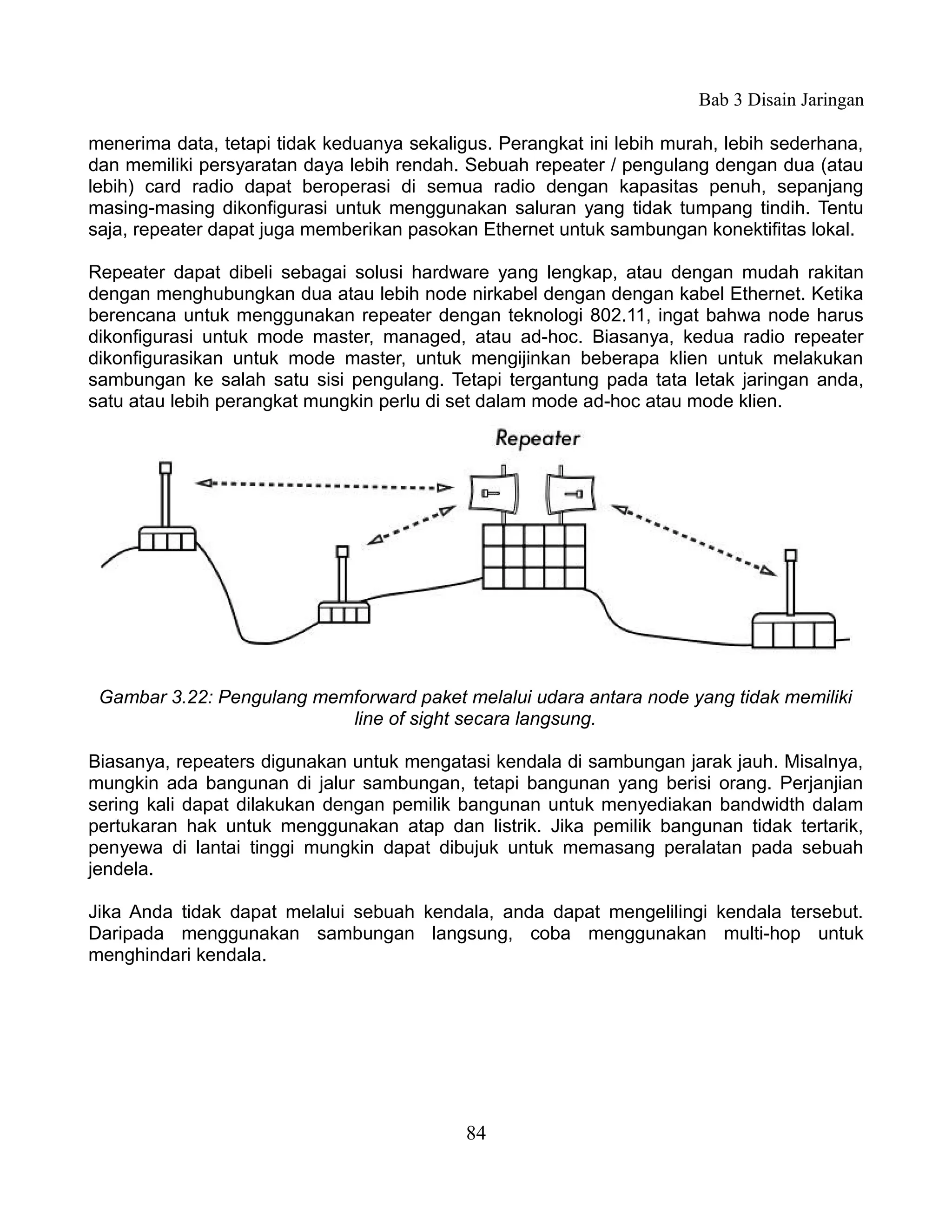 Bab 3 Disain Jaringan

menerima data, tetapi tidak keduanya sekaligus. Perangkat ini lebih murah, lebih sederhana,
dan memiliki persyaratan daya lebih rendah. Sebuah repeater / pengulang dengan dua (atau
lebih) card radio dapat beroperasi di semua radio dengan kapasitas penuh, sepanjang
masing-masing dikonfigurasi untuk menggunakan saluran yang tidak tumpang tindih. Tentu
saja, repeater dapat juga memberikan pasokan Ethernet untuk sambungan konektifitas lokal.

Repeater dapat dibeli sebagai solusi hardware yang lengkap, atau dengan mudah rakitan
dengan menghubungkan dua atau lebih node nirkabel dengan dengan kabel Ethernet. Ketika
berencana untuk menggunakan repeater dengan teknologi 802.11, ingat bahwa node harus
dikonfigurasi untuk mode master, managed, atau ad-hoc. Biasanya, kedua radio repeater
dikonfigurasikan untuk mode master, untuk mengijinkan beberapa klien untuk melakukan
sambungan ke salah satu sisi pengulang. Tetapi tergantung pada tata letak jaringan anda,
satu atau lebih perangkat mungkin perlu di set dalam mode ad-hoc atau mode klien.




 Gambar 3.22: Pengulang memforward paket melalui udara antara node yang tidak memiliki
                           line of sight secara langsung.

Biasanya, repeaters digunakan untuk mengatasi kendala di sambungan jarak jauh. Misalnya,
mungkin ada bangunan di jalur sambungan, tetapi bangunan yang berisi orang. Perjanjian
sering kali dapat dilakukan dengan pemilik bangunan untuk menyediakan bandwidth dalam
pertukaran hak untuk menggunakan atap dan listrik. Jika pemilik bangunan tidak tertarik,
penyewa di lantai tinggi mungkin dapat dibujuk untuk memasang peralatan pada sebuah
jendela.

Jika Anda tidak dapat melalui sebuah kendala, anda dapat mengelilingi kendala tersebut.
Daripada menggunakan sambungan langsung, coba menggunakan multi-hop untuk
menghindari kendala.




                                            84
 