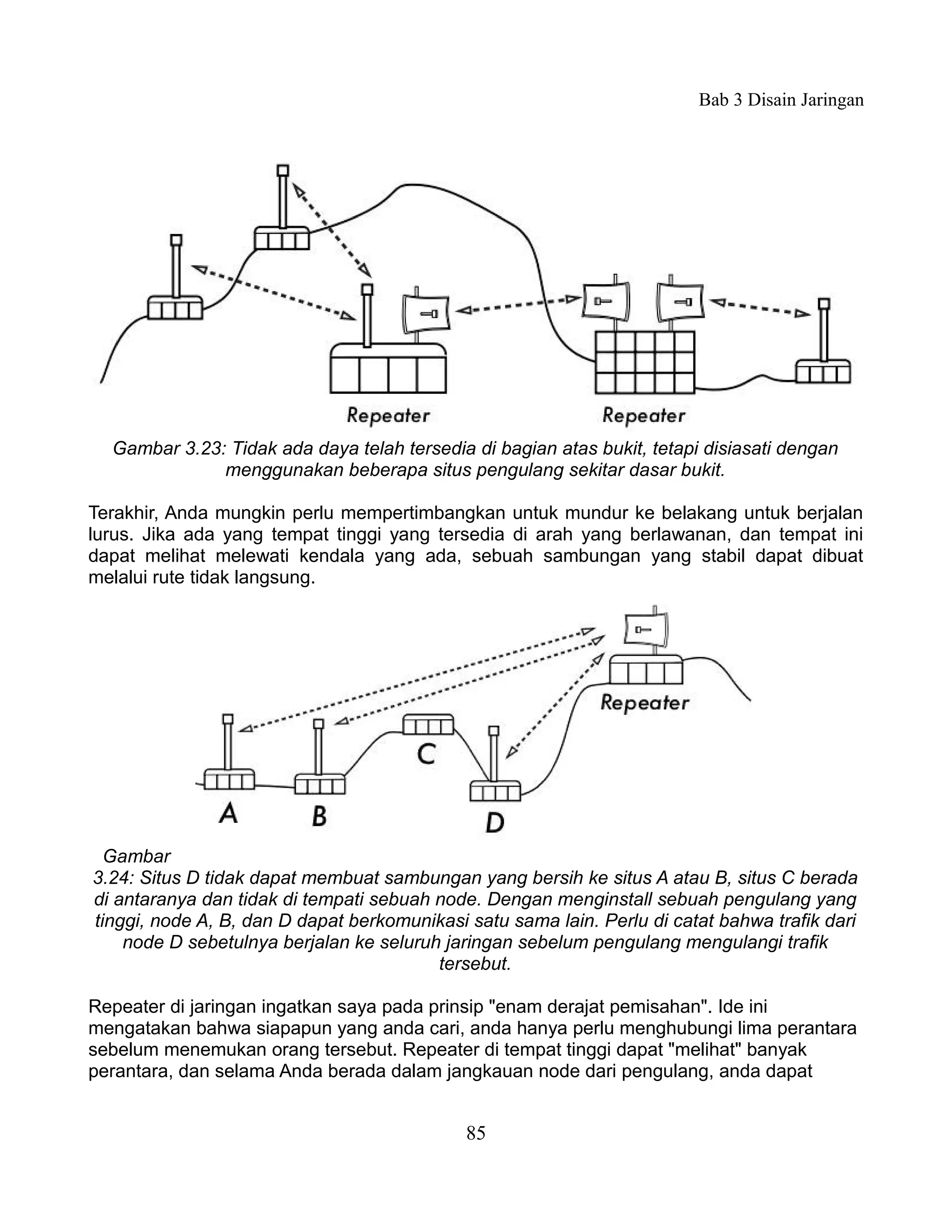 Bab 3 Disain Jaringan




  Gambar 3.23: Tidak ada daya telah tersedia di bagian atas bukit, tetapi disiasati dengan
              menggunakan beberapa situs pengulang sekitar dasar bukit.

Terakhir, Anda mungkin perlu mempertimbangkan untuk mundur ke belakang untuk berjalan
lurus. Jika ada yang tempat tinggi yang tersedia di arah yang berlawanan, dan tempat ini
dapat melihat melewati kendala yang ada, sebuah sambungan yang stabil dapat dibuat
melalui rute tidak langsung.




  Gambar
3.24: Situs D tidak dapat membuat sambungan yang bersih ke situs A atau B, situs C berada
di antaranya dan tidak di tempati sebuah node. Dengan menginstall sebuah pengulang yang
tinggi, node A, B, dan D dapat berkomunikasi satu sama lain. Perlu di catat bahwa trafik dari
    node D sebetulnya berjalan ke seluruh jaringan sebelum pengulang mengulangi trafik
                                         tersebut.

Repeater di jaringan ingatkan saya pada prinsip "enam derajat pemisahan". Ide ini
mengatakan bahwa siapapun yang anda cari, anda hanya perlu menghubungi lima perantara
sebelum menemukan orang tersebut. Repeater di tempat tinggi dapat "melihat" banyak
perantara, dan selama Anda berada dalam jangkauan node dari pengulang, anda dapat


                                             85
 