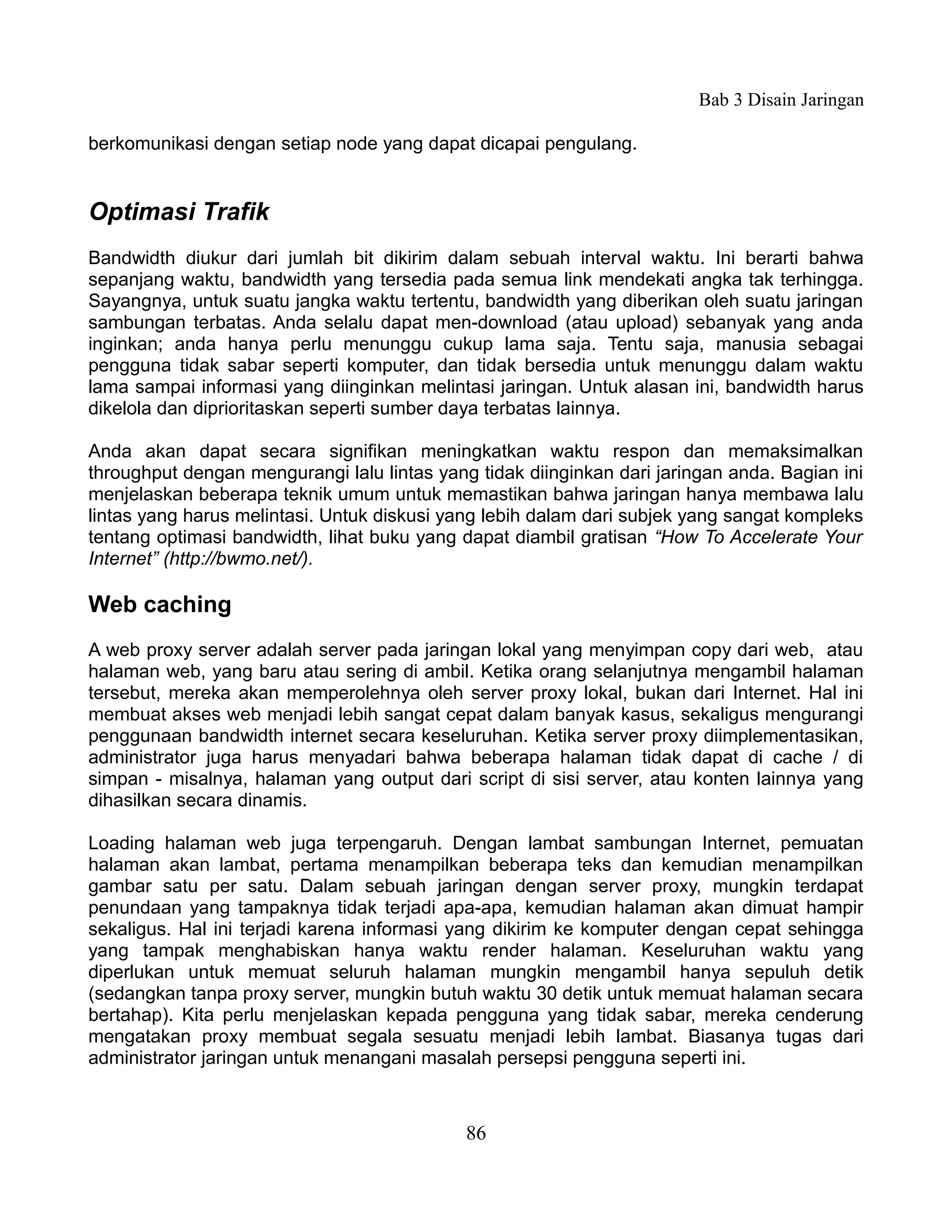 Bab 3 Disain Jaringan

berkomunikasi dengan setiap node yang dapat dicapai pengulang.


Optimasi Trafik
Bandwidth diukur dari jumlah bit dikirim dalam sebuah interval waktu. Ini berarti bahwa
sepanjang waktu, bandwidth yang tersedia pada semua link mendekati angka tak terhingga.
Sayangnya, untuk suatu jangka waktu tertentu, bandwidth yang diberikan oleh suatu jaringan
sambungan terbatas. Anda selalu dapat men-download (atau upload) sebanyak yang anda
inginkan; anda hanya perlu menunggu cukup lama saja. Tentu saja, manusia sebagai
pengguna tidak sabar seperti komputer, dan tidak bersedia untuk menunggu dalam waktu
lama sampai informasi yang diinginkan melintasi jaringan. Untuk alasan ini, bandwidth harus
dikelola dan diprioritaskan seperti sumber daya terbatas lainnya.

Anda akan dapat secara signifikan meningkatkan waktu respon dan memaksimalkan
throughput dengan mengurangi lalu lintas yang tidak diinginkan dari jaringan anda. Bagian ini
menjelaskan beberapa teknik umum untuk memastikan bahwa jaringan hanya membawa lalu
lintas yang harus melintasi. Untuk diskusi yang lebih dalam dari subjek yang sangat kompleks
tentang optimasi bandwidth, lihat buku yang dapat diambil gratisan “How To Accelerate Your
Internet” (http://bwmo.net/).

Web caching
A web proxy server adalah server pada jaringan lokal yang menyimpan copy dari web, atau
halaman web, yang baru atau sering di ambil. Ketika orang selanjutnya mengambil halaman
tersebut, mereka akan memperolehnya oleh server proxy lokal, bukan dari Internet. Hal ini
membuat akses web menjadi lebih sangat cepat dalam banyak kasus, sekaligus mengurangi
penggunaan bandwidth internet secara keseluruhan. Ketika server proxy diimplementasikan,
administrator juga harus menyadari bahwa beberapa halaman tidak dapat di cache / di
simpan - misalnya, halaman yang output dari script di sisi server, atau konten lainnya yang
dihasilkan secara dinamis.

Loading halaman web juga terpengaruh. Dengan lambat sambungan Internet, pemuatan
halaman akan lambat, pertama menampilkan beberapa teks dan kemudian menampilkan
gambar satu per satu. Dalam sebuah jaringan dengan server proxy, mungkin terdapat
penundaan yang tampaknya tidak terjadi apa-apa, kemudian halaman akan dimuat hampir
sekaligus. Hal ini terjadi karena informasi yang dikirim ke komputer dengan cepat sehingga
yang tampak menghabiskan hanya waktu render halaman. Keseluruhan waktu yang
diperlukan untuk memuat seluruh halaman mungkin mengambil hanya sepuluh detik
(sedangkan tanpa proxy server, mungkin butuh waktu 30 detik untuk memuat halaman secara
bertahap). Kita perlu menjelaskan kepada pengguna yang tidak sabar, mereka cenderung
mengatakan proxy membuat segala sesuatu menjadi lebih lambat. Biasanya tugas dari
administrator jaringan untuk menangani masalah persepsi pengguna seperti ini.



                                             86
 