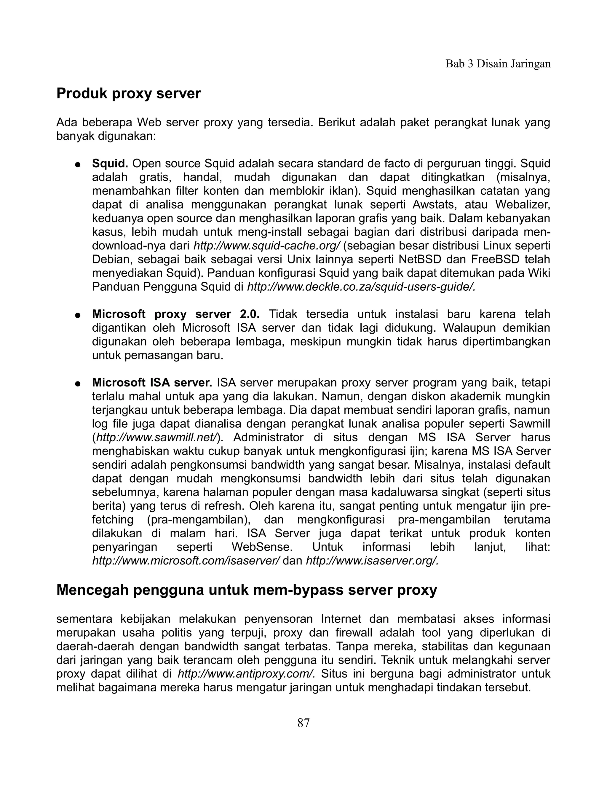 Bab 3 Disain Jaringan

Produk proxy server
Ada beberapa Web server proxy yang tersedia. Berikut adalah paket perangkat lunak yang
banyak digunakan:

   ●   Squid. Open source Squid adalah secara standard de facto di perguruan tinggi. Squid
       adalah gratis, handal, mudah digunakan dan dapat ditingkatkan (misalnya,
       menambahkan filter konten dan memblokir iklan). Squid menghasilkan catatan yang
       dapat di analisa menggunakan perangkat lunak seperti Awstats, atau Webalizer,
       keduanya open source dan menghasilkan laporan grafis yang baik. Dalam kebanyakan
       kasus, lebih mudah untuk meng-install sebagai bagian dari distribusi daripada men-
       download-nya dari http://www.squid-cache.org/ (sebagian besar distribusi Linux seperti
       Debian, sebagai baik sebagai versi Unix lainnya seperti NetBSD dan FreeBSD telah
       menyediakan Squid). Panduan konfigurasi Squid yang baik dapat ditemukan pada Wiki
       Panduan Pengguna Squid di http://www.deckle.co.za/squid-users-guide/.

   ●   Microsoft proxy server 2.0. Tidak tersedia untuk instalasi baru karena telah
       digantikan oleh Microsoft ISA server dan tidak lagi didukung. Walaupun demikian
       digunakan oleh beberapa lembaga, meskipun mungkin tidak harus dipertimbangkan
       untuk pemasangan baru.

   ●   Microsoft ISA server. ISA server merupakan proxy server program yang baik, tetapi
       terlalu mahal untuk apa yang dia lakukan. Namun, dengan diskon akademik mungkin
       terjangkau untuk beberapa lembaga. Dia dapat membuat sendiri laporan grafis, namun
       log file juga dapat dianalisa dengan perangkat lunak analisa populer seperti Sawmill
       (http://www.sawmill.net/). Administrator di situs dengan MS ISA Server harus
       menghabiskan waktu cukup banyak untuk mengkonfigurasi ijin; karena MS ISA Server
       sendiri adalah pengkonsumsi bandwidth yang sangat besar. Misalnya, instalasi default
       dapat dengan mudah mengkonsumsi bandwidth lebih dari situs telah digunakan
       sebelumnya, karena halaman populer dengan masa kadaluwarsa singkat (seperti situs
       berita) yang terus di refresh. Oleh karena itu, sangat penting untuk mengatur ijin pre-
       fetching (pra-mengambilan), dan mengkonfigurasi pra-mengambilan terutama
       dilakukan di malam hari. ISA Server juga dapat terikat untuk produk konten
       penyaringan      seperti   WebSense.      Untuk     informasi   lebih  lanjut,    lihat:
       http://www.microsoft.com/isaserver/ dan http://www.isaserver.org/.

Mencegah pengguna untuk mem-bypass server proxy
sementara kebijakan melakukan penyensoran Internet dan membatasi akses informasi
merupakan usaha politis yang terpuji, proxy dan firewall adalah tool yang diperlukan di
daerah-daerah dengan bandwidth sangat terbatas. Tanpa mereka, stabilitas dan kegunaan
dari jaringan yang baik terancam oleh pengguna itu sendiri. Teknik untuk melangkahi server
proxy dapat dilihat di http://www.antiproxy.com/. Situs ini berguna bagi administrator untuk
melihat bagaimana mereka harus mengatur jaringan untuk menghadapi tindakan tersebut.


                                              87
 