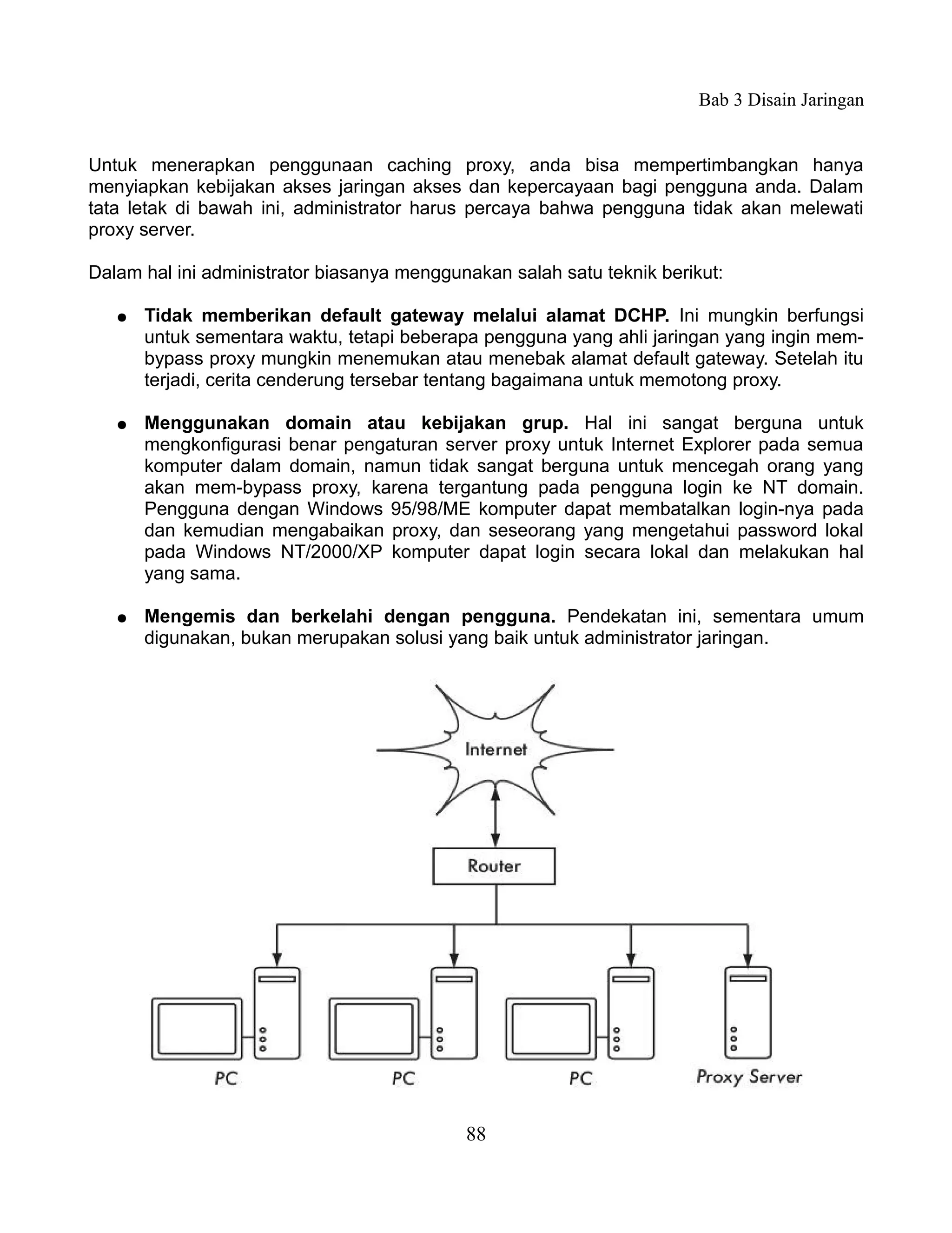 Bab 3 Disain Jaringan


Untuk menerapkan penggunaan caching proxy, anda bisa mempertimbangkan hanya
menyiapkan kebijakan akses jaringan akses dan kepercayaan bagi pengguna anda. Dalam
tata letak di bawah ini, administrator harus percaya bahwa pengguna tidak akan melewati
proxy server.

Dalam hal ini administrator biasanya menggunakan salah satu teknik berikut:

   ●   Tidak memberikan default gateway melalui alamat DCHP. Ini mungkin berfungsi
       untuk sementara waktu, tetapi beberapa pengguna yang ahli jaringan yang ingin mem-
       bypass proxy mungkin menemukan atau menebak alamat default gateway. Setelah itu
       terjadi, cerita cenderung tersebar tentang bagaimana untuk memotong proxy.

   ●   Menggunakan domain atau kebijakan grup. Hal ini sangat berguna untuk
       mengkonfigurasi benar pengaturan server proxy untuk Internet Explorer pada semua
       komputer dalam domain, namun tidak sangat berguna untuk mencegah orang yang
       akan mem-bypass proxy, karena tergantung pada pengguna login ke NT domain.
       Pengguna dengan Windows 95/98/ME komputer dapat membatalkan login-nya pada
       dan kemudian mengabaikan proxy, dan seseorang yang mengetahui password lokal
       pada Windows NT/2000/XP komputer dapat login secara lokal dan melakukan hal
       yang sama.

   ●   Mengemis dan berkelahi dengan pengguna. Pendekatan ini, sementara umum
       digunakan, bukan merupakan solusi yang baik untuk administrator jaringan.




                                            88
 
