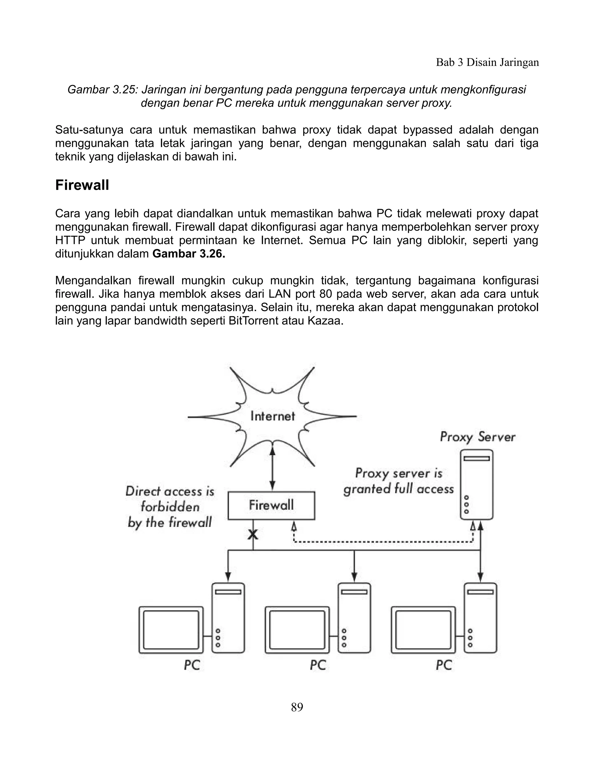 Bab 3 Disain Jaringan

  Gambar 3.25: Jaringan ini bergantung pada pengguna terpercaya untuk mengkonfigurasi
               dengan benar PC mereka untuk menggunakan server proxy.

Satu-satunya cara untuk memastikan bahwa proxy tidak dapat bypassed adalah dengan
menggunakan tata letak jaringan yang benar, dengan menggunakan salah satu dari tiga
teknik yang dijelaskan di bawah ini.

Firewall
Cara yang lebih dapat diandalkan untuk memastikan bahwa PC tidak melewati proxy dapat
menggunakan firewall. Firewall dapat dikonfigurasi agar hanya memperbolehkan server proxy
HTTP untuk membuat permintaan ke Internet. Semua PC lain yang diblokir, seperti yang
ditunjukkan dalam Gambar 3.26.

Mengandalkan firewall mungkin cukup mungkin tidak, tergantung bagaimana konfigurasi
firewall. Jika hanya memblok akses dari LAN port 80 pada web server, akan ada cara untuk
pengguna pandai untuk mengatasinya. Selain itu, mereka akan dapat menggunakan protokol
lain yang lapar bandwidth seperti BitTorrent atau Kazaa.




                                           89
 