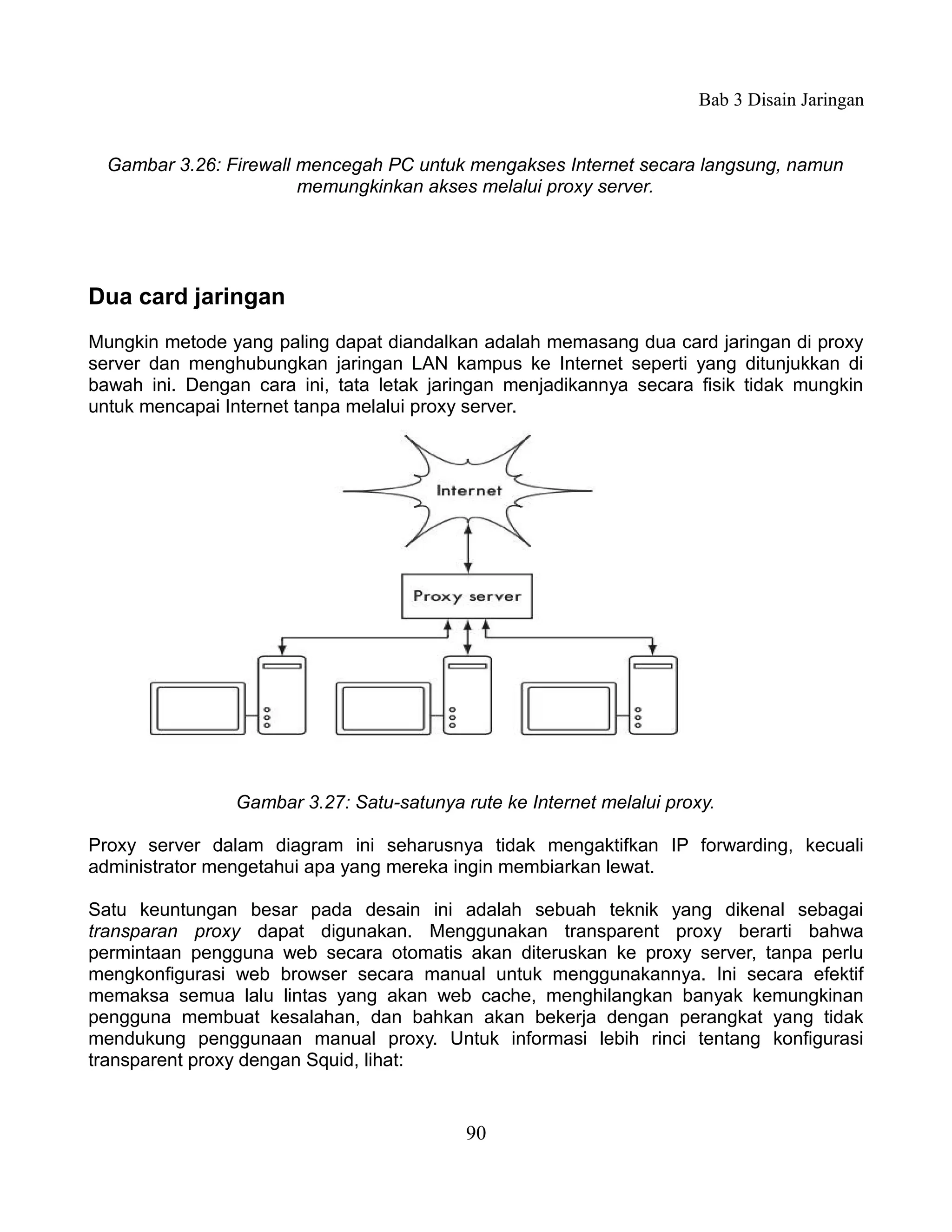 Bab 3 Disain Jaringan


  Gambar 3.26: Firewall mencegah PC untuk mengakses Internet secara langsung, namun
                        memungkinkan akses melalui proxy server.




Dua card jaringan
Mungkin metode yang paling dapat diandalkan adalah memasang dua card jaringan di proxy
server dan menghubungkan jaringan LAN kampus ke Internet seperti yang ditunjukkan di
bawah ini. Dengan cara ini, tata letak jaringan menjadikannya secara fisik tidak mungkin
untuk mencapai Internet tanpa melalui proxy server.




                Gambar 3.27: Satu-satunya rute ke Internet melalui proxy.

Proxy server dalam diagram ini seharusnya tidak mengaktifkan IP forwarding, kecuali
administrator mengetahui apa yang mereka ingin membiarkan lewat.

Satu keuntungan besar pada desain ini adalah sebuah teknik yang dikenal sebagai
transparan proxy dapat digunakan. Menggunakan transparent proxy berarti bahwa
permintaan pengguna web secara otomatis akan diteruskan ke proxy server, tanpa perlu
mengkonfigurasi web browser secara manual untuk menggunakannya. Ini secara efektif
memaksa semua lalu lintas yang akan web cache, menghilangkan banyak kemungkinan
pengguna membuat kesalahan, dan bahkan akan bekerja dengan perangkat yang tidak
mendukung penggunaan manual proxy. Untuk informasi lebih rinci tentang konfigurasi
transparent proxy dengan Squid, lihat:


                                           90
 