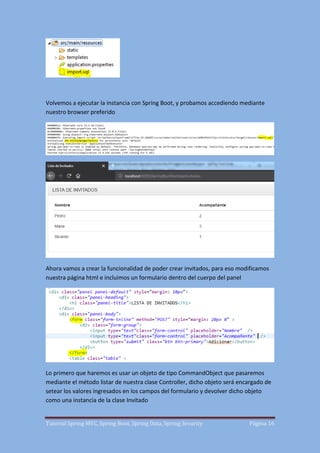 Tutorial Spring MVC, Spring Boot, Spring Data, Spring Security Página 16
Volvemos a ejecutar la instancia con Spring Boot, y probamos accediendo mediante
nuestro browser preferido
Ahora vamos a crear la funcionalidad de poder crear invitados, para eso modificamos
nuestra página html e incluimos un formulario dentro del cuerpo del panel
Lo primero que haremos es usar un objeto de tipo CommandObject que pasaremos
mediante el método listar de nuestra clase Controller, dicho objeto será encargado de
setear los valores ingresados en los campos del formulario y devolver dicho objeto
como una instancia de la clase Invitado
 