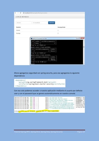 Tutorial Spring MVC, Spring Boot, Spring Data, Spring Security Página 20
Ahora agregamos seguridad con spring security, para eso agregamos la siguiente
dependencia
Con eso solo podemos acceder a nuestra aplicación mediante el usuario por defecto
user y con el password que se genera automáticamente en nuestra consola
 