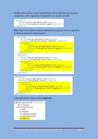 Tutorial Spring MVC, Spring Boot, Spring Data, Spring Security Página 22
Configurando el LOG en nuestra aplicación por buenas prácticas, para este caso
escogeremos LOG4j. Agregamos la dependencia en nuestro pom.xml
Nota: Excluimos el LOG4J en algunas dependencias ya que de no ser así, generara
conflicto de duplicidad posteriormente.
Luego adicionamos nuestro archivo log4j2.xml
 