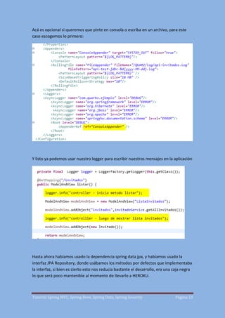Tutorial Spring MVC, Spring Boot, Spring Data, Spring Security Página 23
Acá es opcional si queremos que pinte en consola o escriba en un archivo, para este
caso escogemos lo primero:
Y listo ya podemos usar nuestro logger para escribir nuestros mensajes en la aplicación
Hasta ahora habíamos usado la dependencia spring data jpa, y habíamos usado la
interfaz JPA Repository, donde usábamos los métodos por defectos que implementaba
la interfaz, si bien es cierto esto nos reducía bastante el desarrollo, era una caja negra
lo que será poco mantenible al momento de llevarlo a HEROKU.
 