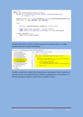 Tutorial Spring MVC, Spring Boot, Spring Data, Spring Security Página 25
También eliminamos la interfaz Invitados ya que no la usaremos más, en su lugar
implementaremos la interfaz RowMapper
También actualizamos nuestra clase invitado dentro del paquete model, y quitamos la
anotación entity y las anotaciones de sus atributos, agregamos los constructores y el
método toString por defecto y mantenemos sus getter y setters
 