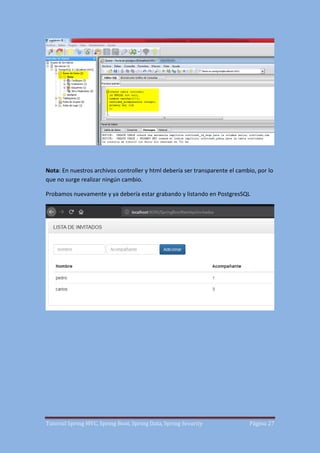 Tutorial Spring MVC, Spring Boot, Spring Data, Spring Security Página 27
Nota: En nuestros archivos controller y html debería ser transparente el cambio, por lo
que no surge realizar ningún cambio.
Probamos nuevamente y ya debería estar grabando y listando en PostgresSQL
 