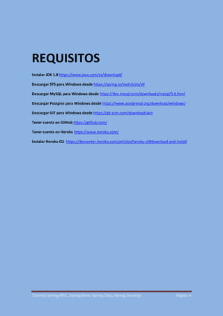 Tutorial Spring MVC, Spring Boot, Spring Data, Spring Security Página 6
REQUISITOS
Instalar JDK 1.8 https://www.java.com/es/download/
Descargar STS para Windows desde https://spring.io/tools3/sts/all
Descargar MySQL para Windows desde https://dev.mysql.com/downloads/mysql/5.6.html
Descargar Postgres para Windows desde https://www.postgresql.org/download/windows/
Descargar GIT para Windows desde https://git-scm.com/download/win
Tener cuenta en GitHub https://github.com/
Tener cuenta en Heroku https://www.heroku.com/
Instalar Heroku CLI https://devcenter.heroku.com/articles/heroku-cli#download-and-install
 