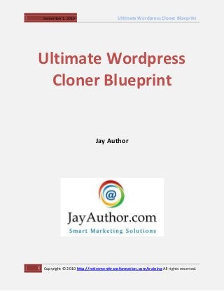 September 1, 2010                      Ultimate Wordpress Cloner Blueprint




Ultimate Wordpress
  Cloner Blueprint


                               Jay Author




1   Copyright © 2010 http://retirementtransformation.com/training All rights reserved.
 