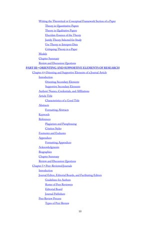 Writing the Theoretical or Conceptual Framework Section of a Paper
Theory in Quantitative Papers
Theory in Qualitative Papers
Elucidate Essence of the Theory
Justify Theory Selected for Study
Use Theory to Interpret Data
Critiquing Theory in a Paper
Models
Chapter Summary
Review and Discussion Questions
PART III • ORIENTING AND SUPPORTIVE ELEMENTS OF RESEARCH
Chapter 4 • Orienting and Supportive Elements of a Journal Article
Introduction
Orienting Secondary Elements
Supportive Secondary Elements
Authors’ Names, Credentials, and Affiliations
Article Title
Characteristics of a Good Title
Abstracts
Formatting Abstracts
Keywords
References
Plagiarism and Paraphrasing
Citation Styles
Footnotes and Endnotes
Appendices
Formatting Appendices
Acknowledgments
Biographies
Chapter Summary
Review and Discussion Questions
Chapter 5 • Peer-Reviewed Journals
Introduction
Journal Editor, Editorial Boards, and Facilitating Editors
Guidelines for Authors
Roster of Peer Reviewers
Editorial Board
Journal Publishers
Peer Review Process
Types of Peer Review
10
 
