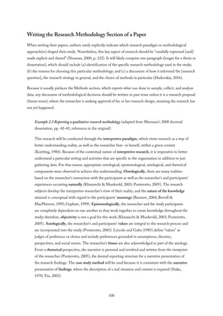 Writing the Research Methodology Section of a Paper
When writing their papers, authors rarely explicitly indicate which research paradigm or methodological
approach(es) shaped their study. Nonetheless, this key aspect of research should be “candidly expressed [and]
made explicit and shared” (Neuman, 2000, p. 122). It will likely comprise one paragraph (longer for a thesis or
dissertation), which should include (a) identification of the specific research methodology used in the study;
(b) the reasons for choosing this particular methodology; and (c) a discussion of how it informed the [research
question], the research strategy in general, and the choice of methods in particular (Dudovskiy, 2016).
Because it usually prefaces the Methods section, which reports what was done to sample, collect, and analyze
data, any discussion of methodological decisions should be written in past tense unless it is a research proposal
(future tense), where the researcher is seeking approval of his or her research design, meaning the research has
not yet happened.
Example 2.3 Reporting a qualitative research methodology (adapted from Murnane’s 2008 doctoral
dissertation, pp. 42–43, references in the original)
This research will be conducted through the interpretive paradigm, which views research as a way of
better understanding reality, as well as the researcher him- or herself, within a given context
(Koetting, 1984). Because of the contextual nature of interpretive research, it is imperative to better
understand a particular setting and activities that are specific to the organization in addition to just
gathering data. For that reason, appropriate ontological, epistemological, axiological, and rhetorical
components were observed to achieve this understanding. Ontologically, there are many realities
based on the researcher’s interaction with the participants as well as the researcher’s and participants’
experiences occurring naturally (Khazanchi & Munkvold, 2003; Ponterotto, 2005). The research
subjects develop the interpretive researcher’s view of their reality, and the nature of the knowledge
attained is conceptual with regard to the participants’ meanings (Baranov, 2004; Berrell &
MacPherson, 1995; Gephart, 1999). Epistemologically, the researcher and the study participants
are completely dependent on one another as they work together to create knowledge throughout the
study; therefore, objectivity is not a goal for this work (Khazanchi & Munkvold, 2003; Ponterotto,
2005). Axiologically, the researcher’s and participants’ values are integral to the research process and
are incorporated into the study (Ponterotto, 2005). Lincoln and Guba (1985) define “values” as
judges of preference or choice and include preferences grounded in assumptions, theories,
perspectives, and social norms. The researcher’s biases are also acknowledged as part of the axiology.
From a rhetorical perspective, the narrative is personal and involved and written from the viewpoint
of the researcher (Ponterotto, 2005), the desired reporting structure for a narrative presentation of
the research findings. The case study method will be used because it is consistent with the narrative
presentation of findings, where the description of a real situation and context is required (Stake,
1978; Yin, 2003).
100
 