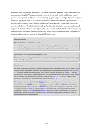 Compared to the thoroughness of Example 2.3, in reality, what usually appears in a paper is a very truncated
statement, something like “This qualitative study employed the case study method to address the research
question.” Although authors seldom use axiomatic terms (e.g., epistemology and ontology), the words interpretive
and critical appear quite often, as do qualitative, quantitative, and mixed methods (less so positivistic and
postpositivistic). Authors of empirical studies hardly ever self-identify as using a “positivistic, quantitative
research methodology.” They believe (subliminally, perhaps) that this clarification is unnecessary because all
empirical studies follow the same research protocol (i.e., the scientific method), which is self-evident, needing
no explanation or justification. The information in this chapter strived to foster responsible methodological
decisions and reporting, as a precursor to the actual Methods section.
Review and Engagement
When critically reading a research report, you would
□ Confirm that the authors clearly explained which methodology they used, linking it with their theory and method choices
□ Ascertain if they at least provided enough information for you to deduce their research methodology
Final Judgment on the Methodology Element of a Research Paper
Taking all of the Review and Engagement criteria into account, what is your final judgment of the methodology element of the paper
that you are critically reading?
Chapter Summary
This chapter tackled the very challenging task of distinguishing between an array of methodology-related terms and how each relates
to research questions, research design, and methods. After briefly describing the provenance of the most common terms (see Figure
2.1), the discussion turned to three overarching terms: research paradigm, methodology, and tradition (see Figure 2.2). This section
acknowledged that there is simply no agreement in the academy about what these terms mean and how they should be used. What is
agreed to is that they impact the research question, methods, and theory choices (see Table 2.4). This book, and this chapter in
particular, also clearly distinguished between methodology and method (see Figure 2.3).
After clarifying the approach used in this book (see Table 2.1), all four key aspects of this approach were then discussed: (a)
philosophical axioms (see Figure 2.4); (b) positivistic and postpositivistic research paradigms (see Table 2.2); and (c) empirical,
interpretive, and critical research methodologies (see Table 2.3) (along with Habermas’s three approaches to knowledge creation).
After clarifying that the book uses (d) the quantitative, qualitative, and mixed methods methodology approach, each of these
methodologies is described (see Tables 2.5 and 2.6 and Figure 2.5). The chapter concluded with a discussion of the importance of
aligning research methodology and research question (see Table 2.4 and Figure 2.6) and some basic conventions for writing the
research methodology section of a research report.
101
 