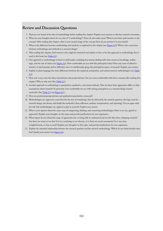 Review and Discussion Questions
1. Had you ever heard of the idea of methodology before reading this chapter? Explain your reaction to this key research convention.
2. What are your thoughts about the very idea of “a methodology”? Does the idea make sense? What is your knee-jerk reaction to the
concept? After reading this chapter, what is your mental image of the concept (how do you picture it in your mind)?
3. What is the difference between methodology and method, as explained in this chapter (see Figure 2.3)? What is the connection
between methodology and methods in a research design?
4. After reading this chapter, find someone who might be interested and explain to him or her the approach to methodology that is
used in this book (see Table 2.1).
5. One approach to methodology is based on philosophy, including four axioms dealing with what counts as knowledge, reality,
logic, and the role of values (see Figure 2.4). How comfortable are you with this philosophical idea? How easy (ease of effort/no
worries) or hard (anxiety and/or difficulty) was it to intellectually grasp this philosophical aspect of research? Explain your answer.
6. Explain in plain language the main differences between the empirical, interpretive, and critical research methodologies (see Table
2.3).
7. How new to you were the ideas of positivism and postpositivism? Are you more comfortable with these concepts after reading this
chapter? Why or why not? (See Table 2.2.)
8. Another approach to methodology is quantitative, qualitative, and mixed methods. How do these three approaches differ on their
assumptions about research? In particular, how comfortable are you with mixing assumptions in a research design (mixed
methods)? (See Table 2.5 and Figure 2.5.)
9. How are positivism/postpositivism and qualitative/quantitative connected?
10. Methodologies are supposed to come first (be the axis of everything), then be followed by the research question, the logic used for
research design, the theory, and finally the method(s) (data collection, analysis, interpretation, and reporting). Do you agree with
the role that methodologies are supposed to play in research? Explain your answer.
11. What is your opinion about the many ways of categorizing, labeling, and conceiving methodologies (there is no one, agreed-to
approach)? Explain your thoughts on this topic and provide justifications for your arguments.
12. What impact do you think this range of approaches has on being able to understand and use the idea when critiquing research?
Are there too many or too few? Is it too confusing or too obscure, or is there too much uncertainty? Is it very clear,
straightforward, or clear as mud? Explain your thoughts on this topic, and provide justifications for your arguments.
13. Explain the intended relationship between the research question and the research methodology. Which do you think should come
first? Justify your answer (see Figure 2.6).
102
 