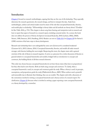 Introduction
Chapter 2 focused on research methodologies, arguing that they are the crux of all scholarship. They especially
determine the research question(s), the research design, and how to interpret the data. Aside from
methodologies, authors and critical readers must be aware of the role that conceptual frameworks, theories,
and models play in scholarship. “All knowledge is theory-laden and all methods are theory driven” (Tavallaei
& Abu Talib, 2010, p. 574). This chapter is about using these framing and interpretive tools in research and
how to report that aspect of research in a research report, including a journal article. As a caveat, this book
does not address the process of theory development (see Jacard & Jacoby, 2010; Lynham, 2002a, 2002b;
Steiner, 1988; Swanson, 2013; Swedberg, 2014). Readers can turn to Table 18.1 (in Chapter 18) for Steiner’s
(1988) overview of the basic steps to theory development.
Research and scholarship that is not undergirded by some sort of framework is considered weakened
(Casanave & Li, 2015; Labaree, 2016). Conceptual frameworks, theories, and models all make research
stronger, with theories holding the most weight. Respecting this tenet, the chapter starts with a general
overview of the role of theory in research inquiries. It serves as a precursor for a richer discussion of theories in
general (relative to conceptual frameworks and models), bridged with an introduction to concepts and
constructs, the building blocks of all three research elements.
This order was chosen because conceptual frameworks do not have theory status (they have no propositions)
but they often lead to new theories. Both are built using concepts and constructs. To clarify, when a
conceptual framework is used, its concepts and constructs guide the study. When a theory is used, its percepts,
assumptions, and propositions guide the study (Plakhotnik & Rocco, 2009). When authors need a powerful
and memorable way to illustrate their thinking, they can use models. The chapter ends with a discussion of
the conventions involved in writing a conceptual framework and a theory section of a research report. For
clarification, Chapter 18 discusses what is involved in writing a paper reporting a new conceptual framework
or a theory developed by a researcher.
105
 